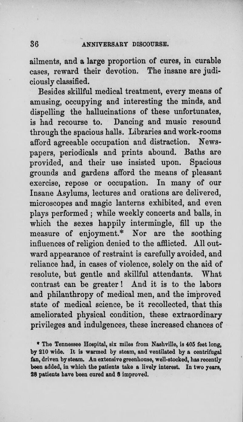 ailments, and a large proportion of cures, in curable cases, reward their devotion. The insane are judi- ciously classified. Besides skillful medical treatment, every means of amusing, occupying and interesting the minds, and dispelling the hallucinations of these unfortunates, is had recourse to. Dancing and music resound through the spacious halls. Libraries and work-rooms afford agreeable occupation and distraction. News- papers, periodicals and prints abound. Baths are provided, and their use insisted upon. Spacious grounds and gardens afford the means of pleasant exercise, repose or occupation. In many of our Insane Asylums, lectures and orations are delivered, microscopes and magic lanterns exhibited, and even plays performed ; while weekly concerts and balls, in which the sexes happily intermingle, fill up the measure of enjoyment.* Nor are the soothing influences of religion denied to the afflicted. All out- ward appearance of restraint is carefully avoided, and reliance had, in cases of violence, solely on the aid of resolute, but gentle and skillful attendants. What contrast can be greater! And it is to the labors and philanthropy of medical men, and the improved state of medical science, be it recollected, that this ameliorated physical condition, these extraordinary privileges and indulgences, these increased chances of * The Tennessee Hospital, six miles from Nashville, is 405 feet long, by 210 wide. It is warmed by steam, and ventilated by a centrifugal fan, driven by steam. An extensive greenhouse, well-stocked, has recently been added, in which the patients take a lively interest. In two years, 28 patients have been cured and 8 improved.