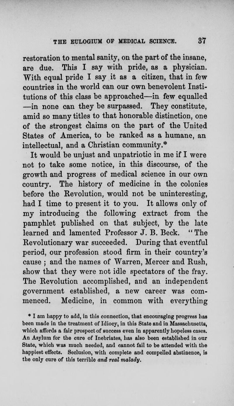 restoration to mental sanity, on the part of the insane, are due. This I say with pride, as a physician. With equal pride I say it as a citizen, that in few countries in the world can our own benevolent Insti- tutions of this class be approached—in few equalled —in none can they be surpassed. They constitute, amid so many titles to that honorable distinction, one of the strongest claims on the part of the United States of America, to be ranked as a humane, an intellectual, and a Christian community.* It would be unjust and unpatriotic in me if I were not to take some notice, in this discourse, of the growth and progress of medical science in our own country. The history of medicine in the colonies before the Revolution, would not be uninteresting, had I time to present it to you. It allows only of my introducing the following extract from the pamphlet published on that subject, by the late learned and lamented Professor J. B. Beck. The Revolutionary war succeeded. During that eventful period, our profession stood firm in their country's cause ; and the names of Warren, Mercer and Rush, show that they were not idle spectators of the fray. The Revolution accomplished, and an independent government established, a new career was com- menced. Medicine, in common with everything * I am happy to add, in this connection, that encouraging progress has been made in the treatment of Idiocy, in this State and in Massachusetts, which affords a fair prospect of success even in apparently hopeless cases. An Asylum for the cure of Inebriates, has also been established in our State, which was much needed, and cannot fail to be attended with the happiest effects. Seclusion, with complete and compelled abstinence, is the only cure of this terrible and real malady.