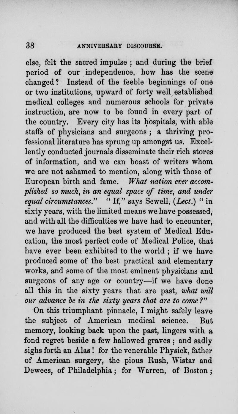 else, felt the sacred impulse ; and during the brief period of our independence, how has the scene changed? Instead of the feeble beginnings of one or two institutions, upward of forty well established medical colleges and numerous schools for private instruction, are now to be found in every part of the country. Every city has its hospitals, with able staffs of physicians and surgeons ; a thriving pro- fessional literature has sprung up amongst us. Excel- lently conducted journals disseminate their rich stores of information, and we can boast of writers whom we are not ashamed to mention, along with those of European birth and fame. What nation eve?'accom- plished so much, in an equal space of time, and under equal circumstances  If, says Sewell, (Led.)  in sixty years, with the limited means we have possessed, and with all the difficulties we have had to encounter, we have produced the best system of Medical Edu- cation, the most perfect code of Medical Police, that have ever been exhibited to the world ; if we have produced some of the best practical and elementary works, and some of the most eminent physicians and surgeons of any age or country—if we have done all this in the sixty years that are past, what will our advance be in the sixty years that are to come ? On this triumphant pinnacle, I might safely leave the subject of American medical science. But memory, looking back upon the past, lingers with a fond regret beside a few hallowed graves ; and sadly sighs forth an Alas! for the venerable Physick, father of American surgery, the pious Rush, Wistar and Dewees, of Philadelphia; for Warren, of Boston ;