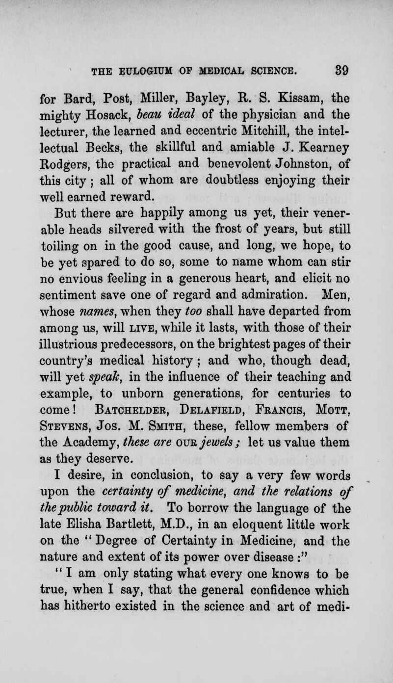 for Bard, Post, Miller, Bayley, R. S. Kissam, the mighty Hosack, beau ideal of the physician and the lecturer, the learned and eccentric Mitchill, the intel- lectual Becks, the skillful and amiable J. Kearney Rodgers, the practical and benevolent Johnston, of this city ; all of whom are doubtless enjoying their well earned reward. But there are happily among us yet, their vener- able heads silvered with the frost of years, but still toiling on in the good cause, and long, we hope, to be yet spared to do so, some to name whom can stir no envious feeling in a generous heart, and elicit no sentiment save one of regard and admiration. Men, whose names, when they too shall have departed from among us, will live, while it lasts, with those of their illustrious predecessors, on the brightest pages of their country's medical history ; and who, though dead, will yet speak, in the influence of their teaching and example, to unborn generations, for centuries to come! Batchelder, Delafield, Francis, Mott, Stevens, Jos. M. Smith, these, fellow members of the Academy, these are our jewels ; let us value them as they deserve. I desire, in conclusion, to say a very few words upon the certainty of medicine, and the relations of the public toward it. To borrow the language of the late Elisha Bartlett, M.D., in an eloquent little work on the  Degree of Certainty in Medicine, and the nature and extent of its power over disease :  I am only stating what every one knows to be true, when I say, that the general confidence which has hitherto existed in the science and art of medi-