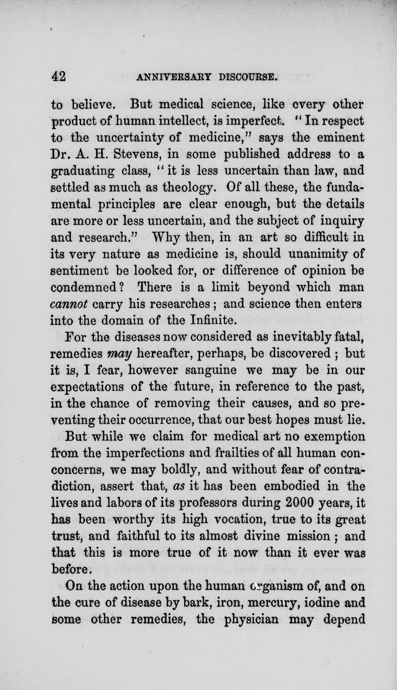 to believe. But medical science, like every other product of human intellect, is imperfect. w In respect to the uncertainty of medicine, says the eminent Dr. A. H. Stevens, in some published address to a graduating class,  it is less uncertain than law, and settled as much as theology. Of all these, the funda- mental principles are clear enough, but the details are more or less uncertain, and the subject of inquiry and research. Why then, in an art so difficult in its very nature as medicine is, should unanimity of sentiment be looked for, or difference of opinion be condemned? There is a limit beyond which man cannot carry his researches ; and science then enters into the domain of the Infinite. For the diseases now considered as inevitably fatal, remedies may hereafter, perhaps, be discovered ; but it is, I fear, however sanguine we may be in our expectations of the future, in reference to the past, in the chance of removing their causes, and so pre- venting their occurrence, that our best hopes must lie. But while we claim for medical art no exemption from the imperfections and frailties of all human con- concerns, we may boldly, and without fear of contra- diction, assert that, as it has been embodied in the lives and labors of its professors during 2000 years, it has been worthy its high vocation, true to its great trust, and faithful to its almost divine mission ; and that this is more true of it now than it ever was before. On the action upon the human organism of, and on the cure of disease by bark, iron, mercury, iodine and some other remedies, the physician may depend