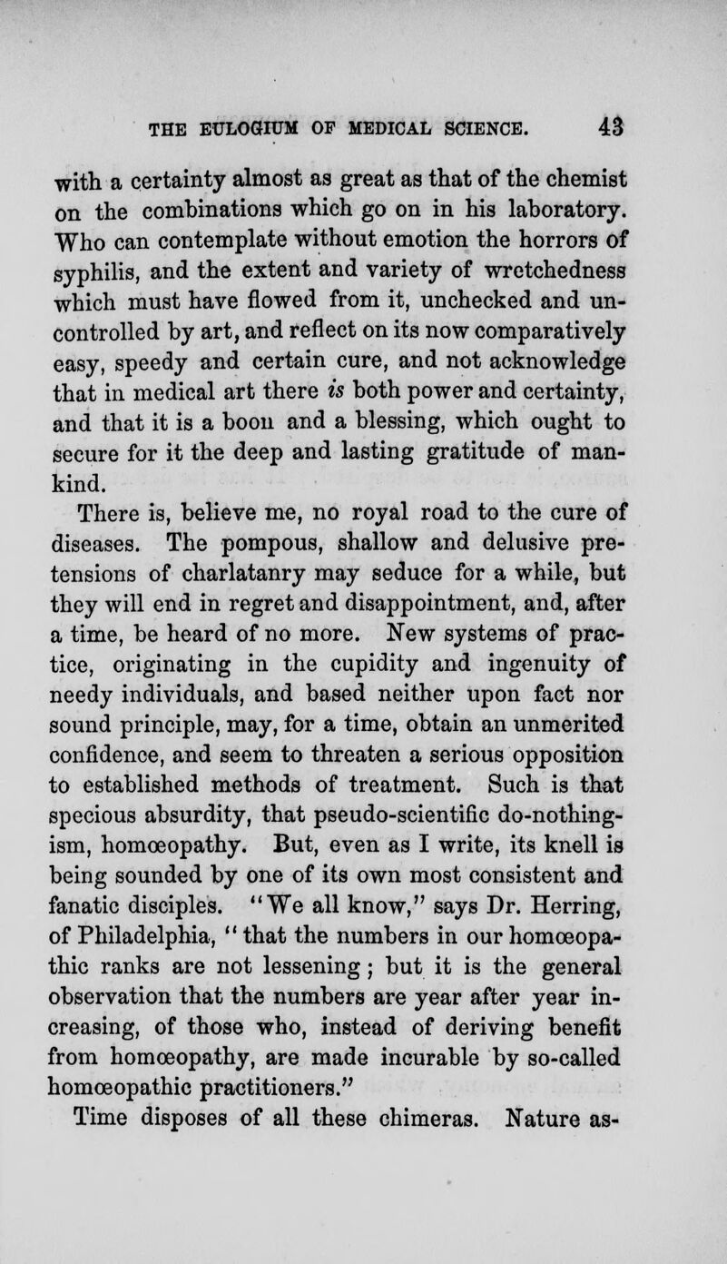 with a certainty almost as great as that of the chemist on the combinations which go on in his laboratory. Who can contemplate without emotion the horrors of syphilis, and the extent and variety of wretchedness which must have flowed from it, unchecked and un- controlled by art, and reflect on its now comparatively easy, speedy and certain cure, and not acknowledge that in medical art there is both power and certainty, and that it is a boon and a blessing, which ought to secure for it the deep and lasting gratitude of man- kind. There is, believe me, no royal road to the cure of diseases. The pompous, shallow and delusive pre- tensions of charlatanry may seduce for a while, but they will end in regret and disappointment, and, after a time, be heard of no more. New systems of prac- tice, originating in the cupidity and ingenuity of needy individuals, and based neither upon fact nor sound principle, may, for a time, obtain an unmerited confidence, and seem to threaten a serious opposition to established methods of treatment. Such is that specious absurdity, that pseudo-scientific do-nothing- ism, homoeopathy. But, even as I write, its knell is being sounded by one of its own most consistent and fanatic disciples. We all know, says Dr. Herring, of Philadelphia,  that the numbers in our homoeopa- thic ranks are not lessening; but it is the general observation that the numbers are year after year in- creasing, of those who, instead of deriving benefit from homoeopathy, are made incurable by so-called homoeopathic practitioners. Time disposes of all these chimeras. Nature as-