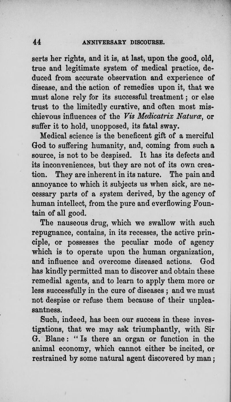 serts her rights, and it is, at last, upon the good, old, true and legitimate system of medical practice, de- duced from accurate observation and experience of disease, and the action of remedies upon it, that we must alone rely for its successful treatment; or else trust to the limitedly curative, and often most mis- chievous influences of the Vis Medicatrix Naturae, or suffer it to hold, unopposed, its fatal sway. Medical science is the beneficent gift of a merciful God to suffering humanity, and, coming from such a source, is not to be despised. It has its defects and its inconveniences, but they are not of its own crea- tion. They are inherent in its nature. The pain and annoyance to which it subjects us when sick, are ne- cessary parts of a system derived, by the agency of human intellect, from the pure and overflowing Foun- tain of all good. The nauseous drug, which we swallow with such repugnance, contains, in its recesses, the active prin- ciple, or possesses the peculiar mode of agency which is to operate upon the human organization, and influence and overcome diseased actions. God has kindly permitted man to discover and obtain these remedial agents, and to learn to apply them more or less successfully in the cure of diseases ; and we must not despise or refuse them because of their unplea- santness. Such, indeed, has been our success in these inves- tigations, that we may ask triumphantly, with Sir G. Blane: Is there an organ or function in the animal economy, which cannot either be incited, or restrained by some natural agent discovered by man;