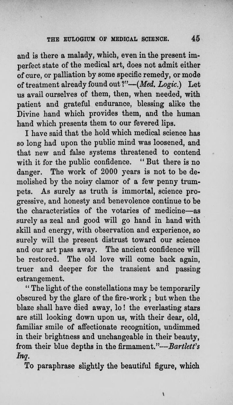and is there a malady, which, even in the present im- perfect state of the medical art, does not admit either of cure, or palliation by some specific remedy, or mode of treatment already found out ?—(Med. Logic.) Let us avail ourselves of them, then, when needed, with patient and grateful endurance, blessing alike the Divine hand which provides them, and the human hand which presents them to our fevered lips. I have said that the hold which medical science has so long had upon the public mind was loosened, and that new and false systems threatened to contend with it for the public confidence.  But there is no danger. The work of 2000 years is not to be de- molished by the noisy clamor of a few penny trum- pets. As surely as truth is immortal, science pro- gressive, and honesty and benevolence continue to be the characteristics of the votaries of medicine—as surely as zeal and good will go hand in hand with skill and energy, with observation and experience, so surely will the present distrust toward our science and our art pass away. The ancient confidence will be restored. The old love will come back again, truer and deeper for the transient and passing estrangement.  The light of the constellations may be temporarily obscured by the glare of the fire-work ; but when the blaze shall have died away, lo! the everlasting stars are still looking down upon us, with their dear, old, familiar smile of affectionate recognition, undimmed in their brightness and unchangeable in their beauty, from their blue depths in the firmament.—Bartletfs Inq. To paraphrase slightly the beautiful figure, which