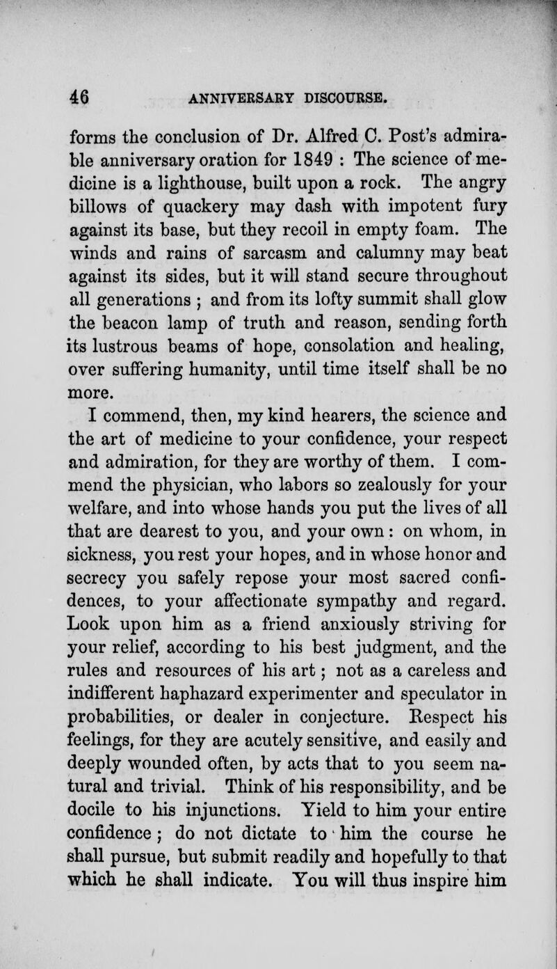 forms the conclusion of Dr. Alfred C. Post's admira- ble anniversary oration for 1849 : The science of me- dicine is a lighthouse, built upon a rock. The angry- billows of quackery may dash with impotent fury against its base, but they recoil in empty foam. The winds and rains of sarcasm and calumny may beat against its sides, but it will stand secure throughout all generations ; and from its lofty summit shall glow the beacon lamp of truth and reason, sending forth its lustrous beams of hope, consolation and healing, over suffering humanity, until time itself shall be no more. I commend, then, my kind hearers, the science and the art of medicine to your confidence, your respect and admiration, for they are worthy of them. I com- mend the physician, who labors so zealously for your welfare, and into whose hands you put the lives of all that are dearest to you, and your own : on whom, in sickness, you rest your hopes, and in whose honor and secrecy you safely repose your most sacred confi- dences, to your affectionate sympathy and regard. Look upon him as a friend anxiously striving for your relief, according to his best judgment, and the rules and resources of his art; not as a careless and indifferent haphazard experimenter and speculator in probabilities, or dealer in conjecture. Respect his feelings, for they are acutely sensitive, and easily and deeply wounded often, by acts that to you seem na- tural and trivial. Think of his responsibility, and be docile to his injunctions. Yield to him your entire confidence j do not dictate to ■ him the course he shall pursue, but submit readily and hopefully to that which he shall indicate. You will thus inspire him
