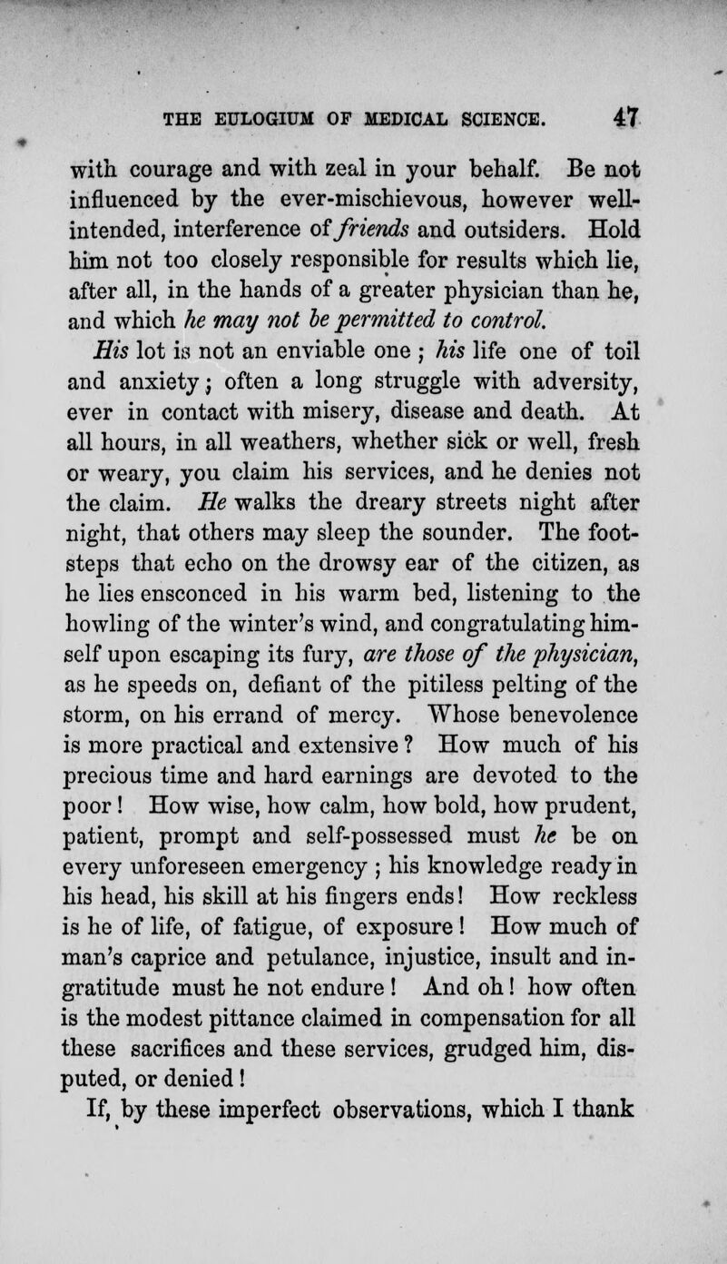 with courage and with zeal in your behalf. Be not influenced by the ever-mischievous, however well- intended, interference of friends and outsiders. Hold him not too closely responsible for results which lie, after all, in the hands of a greater physician than he, and which he may not be permitted to control. His lot is not an enviable one ; his life one of toil and anxiety j often a long struggle with adversity, ever in contact with misery, disease and death. At all hours, in all weathers, whether sick or well, fresh or weary, you claim his services, and he denies not the claim. He walks the dreary streets night after night, that others may sleep the sounder. The foot- steps that echo on the drowsy ear of the citizen, as he lies ensconced in his warm bed, listening to the howling of the winter's wind, and congratulating him- self upon escaping its fury, are those of the physician, as he speeds on, defiant of the pitiless pelting of the storm, on his errand of mercy. Whose benevolence is more practical and extensive ? How much of his precious time and hard earnings are devoted to the poor! How wise, how calm, how bold, how prudent, patient, prompt and self-possessed must he be on every unforeseen emergency ; his knowledge ready in his head, his skill at his fingers ends! How reckless is he of life, of fatigue, of exposure ! How much of man's caprice and petulance, injustice, insult and in- gratitude must he not endure ! And oh! how often is the modest pittance claimed in compensation for all these sacrifices and these services, grudged him, dis- puted, or denied! If, by these imperfect observations, which I thank