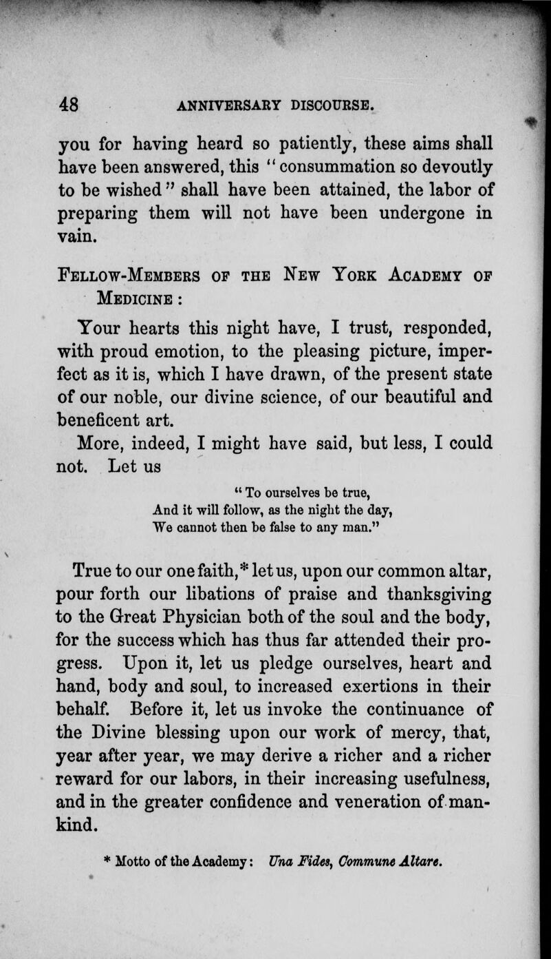 you for having heard so patiently, these aims shall have been answered, this  consummation so devoutly to be wished  shall have been attained, the labor of preparing them will not have been undergone in vain. Fellow-Members of the New York Academy op Medicine : Your hearts this night have, I trust, responded, with proud emotion, to the pleasing picture, imper- fect as it is, which I have drawn, of the present state of our noble, our divine science, of our beautiful and beneficent art. More, indeed, I might have said, but less, I could not. Let us  To ourselves be true, And it will follow, as the night the day, We cannot then be false to any man. True to our one faith,* let us, upon our common altar, pour forth our libations of praise and thanksgiving to the Great Physician both of the soul and the body, for the success which has thus far attended their pro- gress. Upon it, let us pledge ourselves, heart and hand, body and soul, to increased exertions in their behalf. Before it, let us invoke the continuance of the Divine blessing upon our work of mercy, that, year after year, we may derive a richer and a richer reward for our labors, in their increasing usefulness, and in the greater confidence and veneration of man- kind. * Motto of the Academy: Una Fides, Commune Altare.