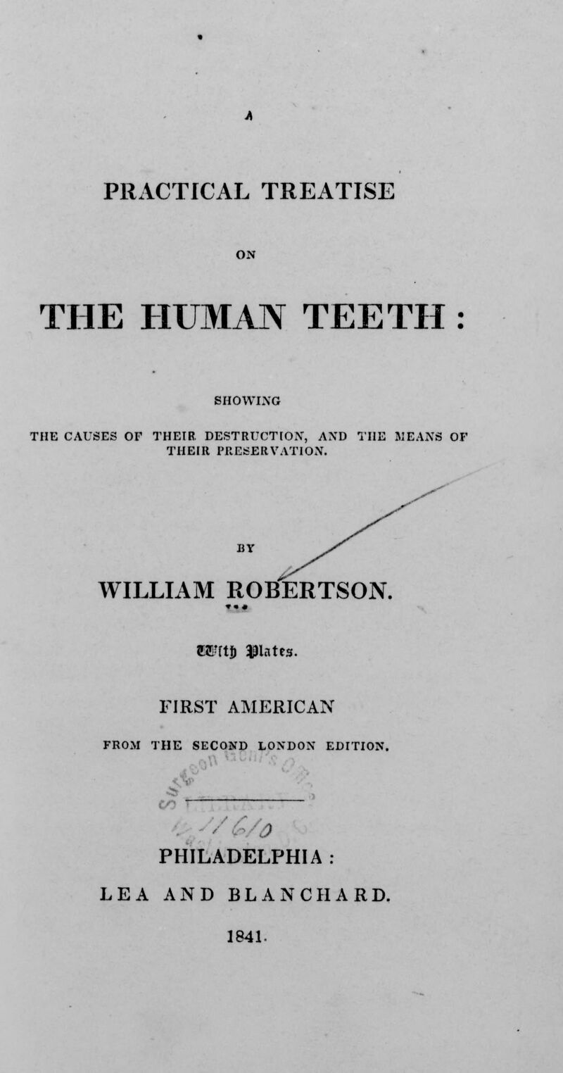 PRACTICAL TREATISE ON THE HUMAN TEETH : SHOWING THE CAUSES OF THEIR. DESTRUCTION, AND THE MEANS OF THEIR PRESERVATION. BY WILLIAM ROBTERTSON. ttEUtJj plates. FIRST AMERICAN FROM THE SECOND LONDON EDITION. 4 PHILADELPHIA : LEA AND BLANC HARD. 1841-