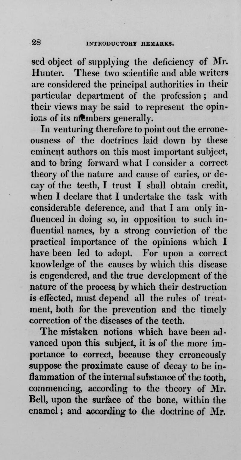 set! object of supplying the deficiency of Mr. Hunter. These two scientific and able writers are considered the principal authorities in their particular department of the profession ; and their views may be said to represent the opin- ions of its members generally. In venturing therefore to point out the errone- ousness of the doctrines laid down by these eminent authors on this most important subject, and to bring forward what I consider a correct theory of the nature and cause of caries, or de- cay of the teeth, I trust I shall obtain credit, when I declare that I undertake the task with considerable deference, and that I am only in- fluenced in doing so, in opposition to such in- fluential names, by a strong conviction of the practical importance of the opinions which I have been led to adopt. For upon a correct knowledge of the causes by which this disease is engendered, and the true development of the nature of the process by which their destruction is effected, must depend all the rules of treat- ment, both for the prevention and the timely correction of the diseases of the teeth. The mistaken notions which have been ad- vanced upon this subject, it is of the more im- portance to correct, because they erroneously suppose the proximate cause of decay to be in- flammation of the internal substance of the tooth, commencing, according to the theory of Mr. Bell, upon the surface of the bone, within the enamel; and according to the doctrine of Mr.