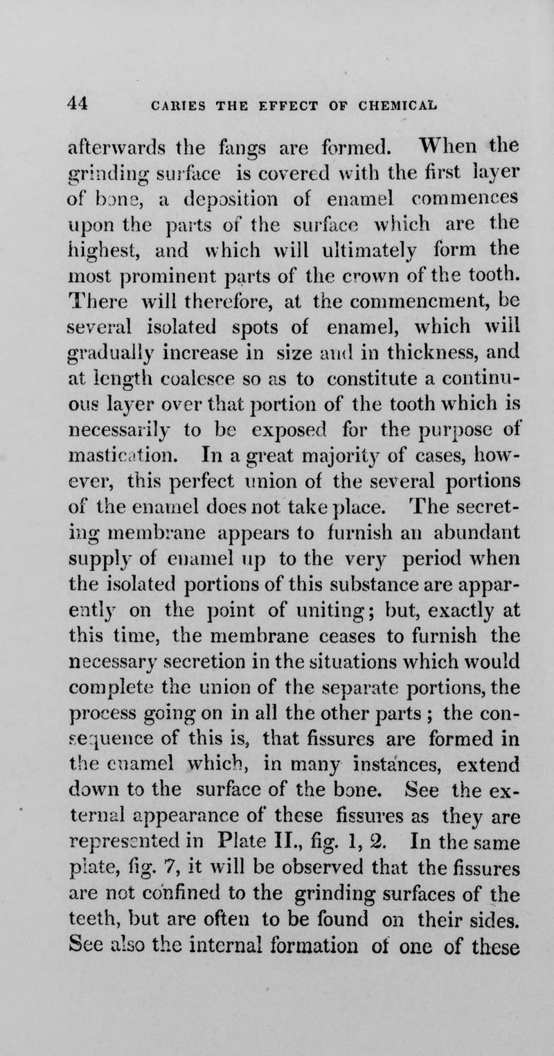 afterwards the fangs are formed. When the grinding surface is covered with the first layer of bane, a deposition of enamel commences upon the parts of the surface which are the highest, and which will ultimately form the most prominent parts of the crown of the tooth. There will therefore, at the commencment, be several isolated spots of enamel, which will gradually increase in size and in thickness, and at length coalesce so as to constitute a continu- ous layer over that portion of the tooth which is necessarily to be exposed for the purpose of mastication. In a great majority of cases, how- ever, this perfect union of the several portions of the enamel does not take place. The secret- ing membrane appears to furnish an abundant supply of enamel up to the very period when the isolated portions of this substance are appar- ently on the point of uniting; but, exactly at this time, the membrane ceases to furnish the necessary secretion in the situations which would complete the union of the separate portions, the process going on in all the other parts ; the con- sequence of this is, that fissures are formed in the enamel which, in many instances, extend down to the surface of the bone. See the ex- ternal appearance of these fissures as they are represented in Plate II., fig. 1,2. In the same plate, fig. 7, it will be observed that the fissures are not confined to the grinding surfaces of the teeth, but are often to be found on their sides. See also the internal formation of one of these