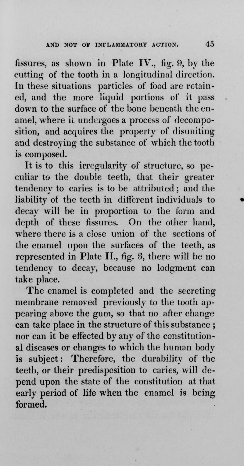 fissures, as shown in Plate IV., fig. 9, by the cutting of the tooth in a longitudinal direction. In these situations particles of food are retain- ed, and the more liquid portions of it pass down to the surface of the bone beneath the en- amel, where it undergoes a process of decompo- sition, and acquires the property of disuniting and destroying the substance of which the tooth is composed. It is to this irregularity of structure, so pe- culiar to the double teeth, that their greater tendency to caries is to be attributed; and the liability of the teeth in different individuals to decay will be in proportion to the form and depth of these fissures. On the other hand, where there is a close union of the sections of the enamel upon the surfaces of the teeth, as represented in Plate II., fig. 3, there will be no tendency to decay, because no lodgment can take place. The enamel is completed and the secreting membrane removed previously to the tooth ap- pearing above the gum, so that no after change can take place in the structure of this substance ; nor can it be effected by any of the constitution- al diseases or changes to which the human body is subject: Therefore, the durability of the teeth, or their predisposition to caries, will de- pend upon the state of the constitution at that early period of life when the enamel is being formed.