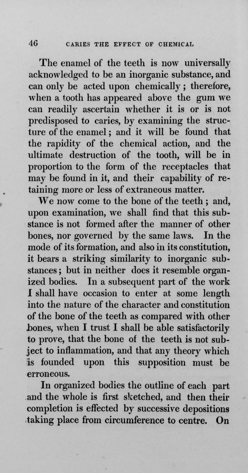 The enamel of the teeth is now universally acknowledged to be an inorganic substance, and can only be acted upon chemically ; therefore, when a tooth has appeared above the gum we can readily ascertain whether it is or is not predisposed to caries, by examining the struc- ture of the enamel; and it will be found that the rapidity of the chemical action, and the ultimate destruction of the tooth, will be in proportion to the form of the receptacles that may be found in it, and their capability of re- taining more or less of extraneous matter. We now come to the bone of the teeth ; and, upon examination, we shall find that this sub- stance is not formed after the manner of other bones, nor governed by the same laws. In the mode of its formation, and also in its constitution, it bears a striking similarity to inorganic sub- stances ; but in neither does it resemble organ- ized bodies. In a subsequent part of the work I shall have occasion to enter at some length into the nature of the character and constitution of the bone of the teeth as compared with other hones, when I trust I shall be able satisfactorily to prove, that the bone of the teeth is not sub- ject to inflammation, and that any theory which is founded upon this supposition must be erroneous. In organized bodies the outline of each part and the whole is first sketched, and then their completion is effected by successive depositions taking place from circumference to centre. On