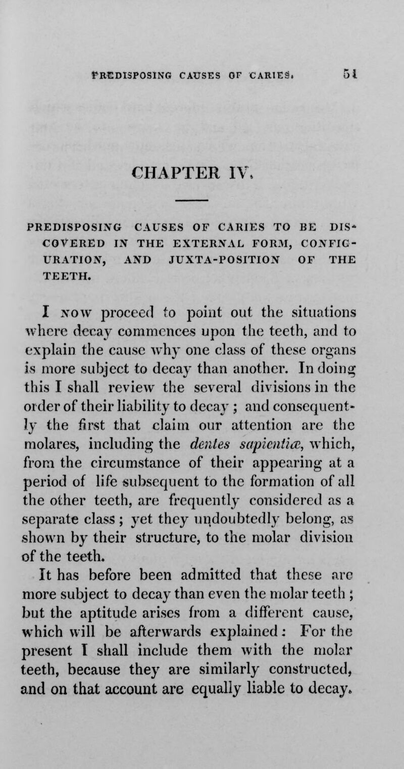 CHAPTER IV, PREDISPOSING CAUSES OF CARIES TO RE DIS- COVERED IN THE EXTERNAL FORM, CONFIG- URATION, AND JUXTA-POSITION OF THE TEETH. I now proceed to point out the situations where decay commences upon the teeth, and to explain the cause why one class of these organs is more subject to decay than another. In doing this I shall review the several divisions in the order of their liability to decay ; and consequent- ly the first that claim our attention are the molares, including the dentes sapiential, which, from the circumstance of their appearing at a period of life subsequent to the formation of all the other teeth, are frequently considered as a separate class ; yet they undoubtedly belong, as shown by their structure, to the molar division of the teeth. It has before been admitted that these are more subject to decay than even the molar teeth ; but the aptitude arises from a different cause, which will be afterwards explained: For the present I shall include them with the molar teeth, because they are similarly constructed, and on that account are equally liable to decay*