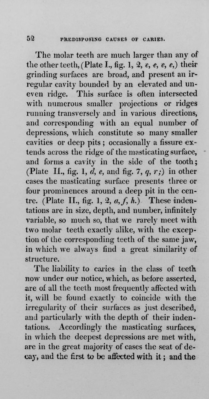 The molar teeth are much larger than any of the other teeth, (Plate I., fig. 1, 2, «, <», e, e,) their grinding surfaces are broad, and present an ir- regular cavity bounded by an elevated and un- even ridge. This surface is often intersected with numerous smaller projections or ridges running transversely and in various directions, and corresponding with an equal number of depressions, which constitute so many smaller cavities or deep pits ; occasionally a fissure ex- tends across the ridge of the masticating surface, and forms a cavity in the side of the tooth; (Plate II., fig. 1, d, e, and fig. 7, q, r;) in other cases the masticating surface presents three or four prominences around a deep pit in the cen- tre. (Plate II., fig. 1, 2, a,f, h.) These inden- tations are in size, depth, and number, infinitely variable, so much so, that we rarely meet with two molar teeth exactly alike, with the excep- tion of the corresponding teeth of the same jaw, in which we always find a great similarity of structure. The liability to caries in the class of teeth now under our notice, which, as before asserted, are of all the teeth most frequently affected with it, will be found exactly to coincide with the irregularity of their surfaces as just described, and particularly with the depth of their inden- tations. Accordingly the masticating surfaces, in which the deepest depressions are met with, are in the great majority of cases the seat of de- cay, and the first to be affected with it; and the