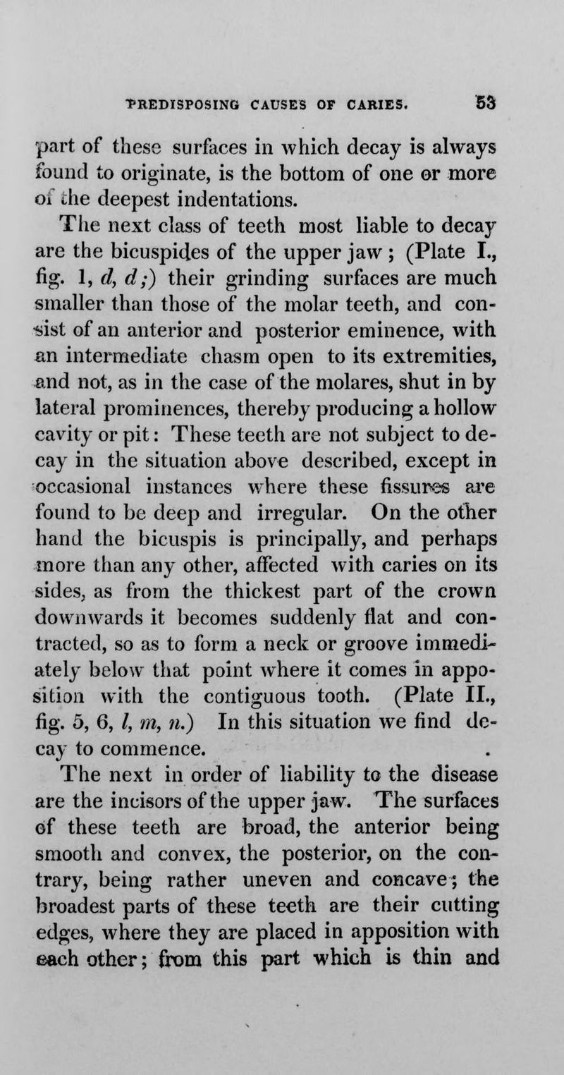 part of these surfaces in which decay is always found to originate, is the bottom of one or more oi the deepest indentations. The next class of teeth most liable to decay are the bicuspides of the upper jaw ; (Plate I., fig. 1, d, d;) their grinding surfaces are much smaller than those of the molar teeth, and con- sist of an anterior and posterior eminence, with an intermediate chasm open to its extremities, and not, as in the case of the molares, shut in by lateral prominences, thereby producing a hollow cavity or pit: These teeth are not subject to de- cay in the situation above described, except in occasional instances where these fissures are found to be deep and irregular. On the other hand the bicuspis is principally, and perhaps more than any other, affected with caries on its sides, as from the thickest part of the crown downwards it becomes suddenly flat and con- tracted, so as to form a neck or groove immedi- ately below that point where it comes in appo- sition with the contiguous tooth. (Plate II., fig. 5, 6, /, m, n.) In this situation we find de- cay to commence. The next in order of liability to the disease are the incisors of the upper jaw. The surfaces of these teeth are broad, the anterior being smooth and convex, the posterior, on the con- trary, being rather uneven and concave; the broadest parts of these teeth are their cutting edges, where they are placed in apposition with each other; from this part which is thin and