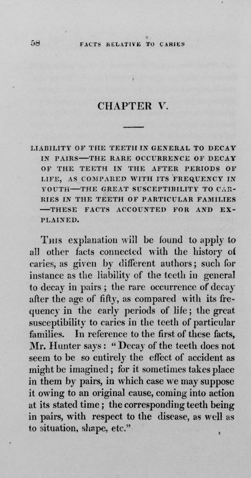 CHAPTER V, LIABILITY OF THE TEETH IN GENERAL TO DECAY IN PAIRS THE RARE OCCURRENCE OF DECAY OF THE TEETH IN THE AFTER PERIODS OF LIFE, AS COMPARED WITH ITS FREQUENCY IN VOUTH THE GREAT SUSCEPTIBILITY TO CAR- RIES IN THE TEETH OF PARTICULAR FAMILIES THESE FACTS ACCOUNTED FOR AND EX- PLAINED. This explanation will be found to apply to all other facts connected with the history of caries, as given by different authors; such for instance as the liability of the teeth in general to decay in pairs ; the rare occurrence of decay after the age of fifty, as compared with its fre- quency in the early periods of life; the great susceptibility to caries in the teeth of particular families. In reference to the first of these facts, Mr. Hunter says :  Decay of the teeth does not seem to be so entirely the effect of accident as might be imagined; for it sometimes takes place in them by pairs, in which case we may suppose it owing to an original cause, coming into action at its stated time; the corresponding teeth being in pairs, with respect to the disease, as well as to situation, shape, etc.