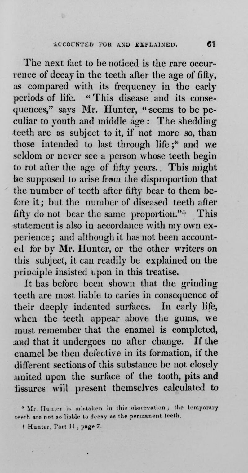 The next fact to be noticed is the rare occur- rence of decay in the teeth after the age of fifty, as compared with its frequency in the early periods of life.  This disease and its conse- quences, says Mr. Hunter, seems to be pe- culiar to youth and middle age : The shedding teeth are as subject to it, if not more so, than those intended to last through life ;* and we seldom or never see a person whose teeth begin to rot after the age of fifty years.. This might be supposed to arise from the disproportion that the number of teeth after fifty bear to them be- fore it; but the number of diseased teeth after fifty do not bear the same proportion.f This statement is also in accordance with my own ex- perience ; and although it has not been account- ed for by Mr. Hunter, or the other writers on this subject, it can readily be explained on the principle insisted upon in this treatise. It has before been shown that the grinding teeth are most liable to caries in consequence of their deeply indented surfaces. In early life, when the teeth appear above the gums, we must remember that the enamel is completed, and that it undergoes no after change. If the enamel be then defective in its formation, if the different sections of this substance be not closely united upon the surface of the tooth, pits and fissures will present themselves calculated to * Mr. flutit.fr is mistaken in this observation ; the temporary teeth are not so liable to decay ns the permanent teeth.