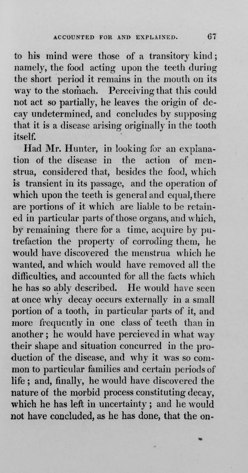 to his mind were those of a transitory kind; namely, the food acting upon the teeth during the short period it remains in the mouth on its way to the stomach. Perceiving that this coidd not act so partially, he leaves the origin of de- cay undetermined, and concludes by supposing that it is a disease arising originally in the tooth itself. Had Mr. Hunter, in looking for an explana- tion of the disease in the action of men- strua, considered that, besides the food, which is transient in its passage, and the operation of which upon the teeth is general and equal, there are portions of it which are liable to be retain- ed in particular parts of those organs, and which, by remaining there for a time, acquire by pu- trefaction the property of corroding them, he would have discovered the menstrua which he wanted, and which Avould have removed all the difficulties, and accounted for all the facts which he has so ably described. He would have seen at once why decay occurs externally in a small portion of a tooth, in particular parts of it, and more frequently in one class of teeth than in another ; he would have percieved in what way their shape and situation concurred in the pro- duction of the disease, and why it was so com- mon to particular families and certain periods of life ; and, finally, he would have discovered the nature of the morbid process constituting decay, which he has left in uncertainty; and he would not have concluded, as he has done, that the on-