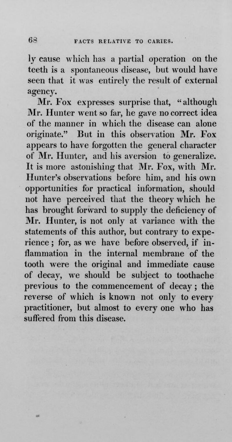 \y cause which has a partial operation on the teeth is a spontaneous disease, but would have seen that it was entirely the result of external agency. Mr. Fox expresses surprise that,  although Mr. Hunter went so far, he gave no correct idea of the manner in which the disease can alone originate. But in this observation Mr. Fox appears to have forgotten the general character of Mr. Hunter, and his aversion to generalize. It is more astonishing that Mr. Fox, with Mr. Hunter's observations before him, and his own opportunities for practical information, should not have perceived that the theory which he has brought forward to supply the deficiency of Mr. Hunter, is not only at variance with the statements of this author, but contrary to expe- rience ; for, as we have before observed, if in- flammation in the internal membrane of the tooth were the original and immediate cause of decay, we should be subject to toothache previous to the commencement of decay; the reverse of which is known not only to every practitioner, but almost to every one who has suffered from this disease.