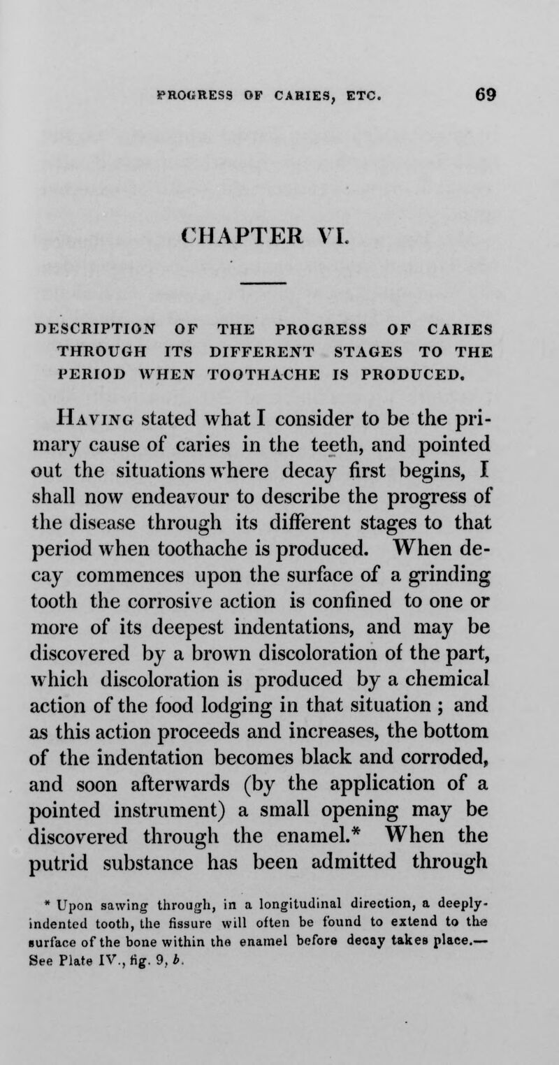 CHAPTER VI. DESCRIPTION OF THE PROGRESS OF CARIES THROUGH ITS DIFFERENT STAGES TO THE PERIOD WHEN TOOTHACHE IS PRODUCED. Having stated what I consider to be the pri- mary cause of caries in the teeth, and pointed out the situations where decay first begins, I shall now endeavour to describe the progress of the disease through its different stages to that period when toothache is produced. When de- cay commences upon the surface of a grinding tooth the corrosive action is confined to one or more of its deepest indentations, and may be discovered by a brown discoloration of the part, which discoloration is produced by a chemical action of the food lodging in that situation ; and as this action proceeds and increases, the bottom of the indentation becomes black and corroded, and soon afterwards (by the application of a pointed instrument) a small opening may be discovered through the enamel.* When the putrid substance has been admitted through * Upon sawing through, in a longitudinal direction, a deeply- indented tooth, the fissure will often be found to extend to the surface of the bone within the enamel before decay takes place.— See Plate IV., fig. 9, *.