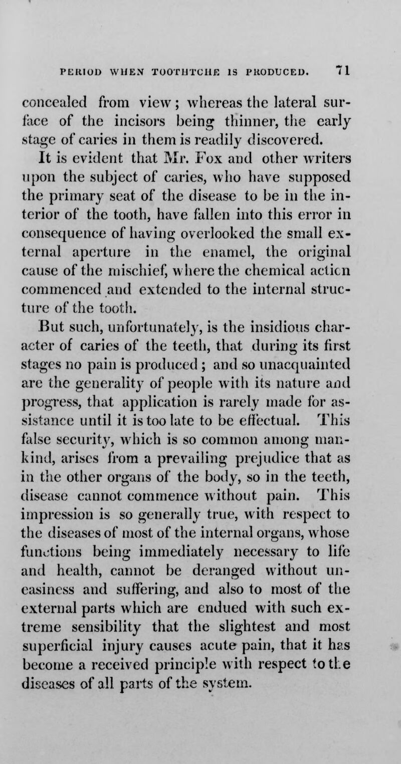 concealed from view ; whereas the lateral sur- face of the incisors being thinner, the early stage of caries in them is readily discovered. It is evident that Mr. Fox and other writers upon the subject of caries, who have supposed the primary seat of the disease to be in the in- terior of the tooth, have fallen into this error in consequence of having overlooked the small ex- ternal aperture in the enamel, the original cause of the mischief, where the chemical acticn commenced and extended to the internal struc- ture of the tooth. But such, unfortunate!}', is the insidious char- acter of caries of the teeth, that during its fust stages no pain is produced ; and so unacquainted are the generality of people with its nature and progress, that application is rarely made for as- sistance until it is too late to be effectual. This false security, which is so common among man- kind, arises from a prevailing prejudice that as in the other organs of the body, so in the teeth, disease cannot commence without pain. This impression is so generally true, with respect to the diseases of most of the internal organs, whose functions being immediately necessary to life and health, cannot be deranged without un- easiness and suffering, and also to most of the external parts which are endued with such ex- treme sensibility that the slightest and most superficial injury causes acute pain, that it has become a received principle with respect to the diseases of all parts of the system.