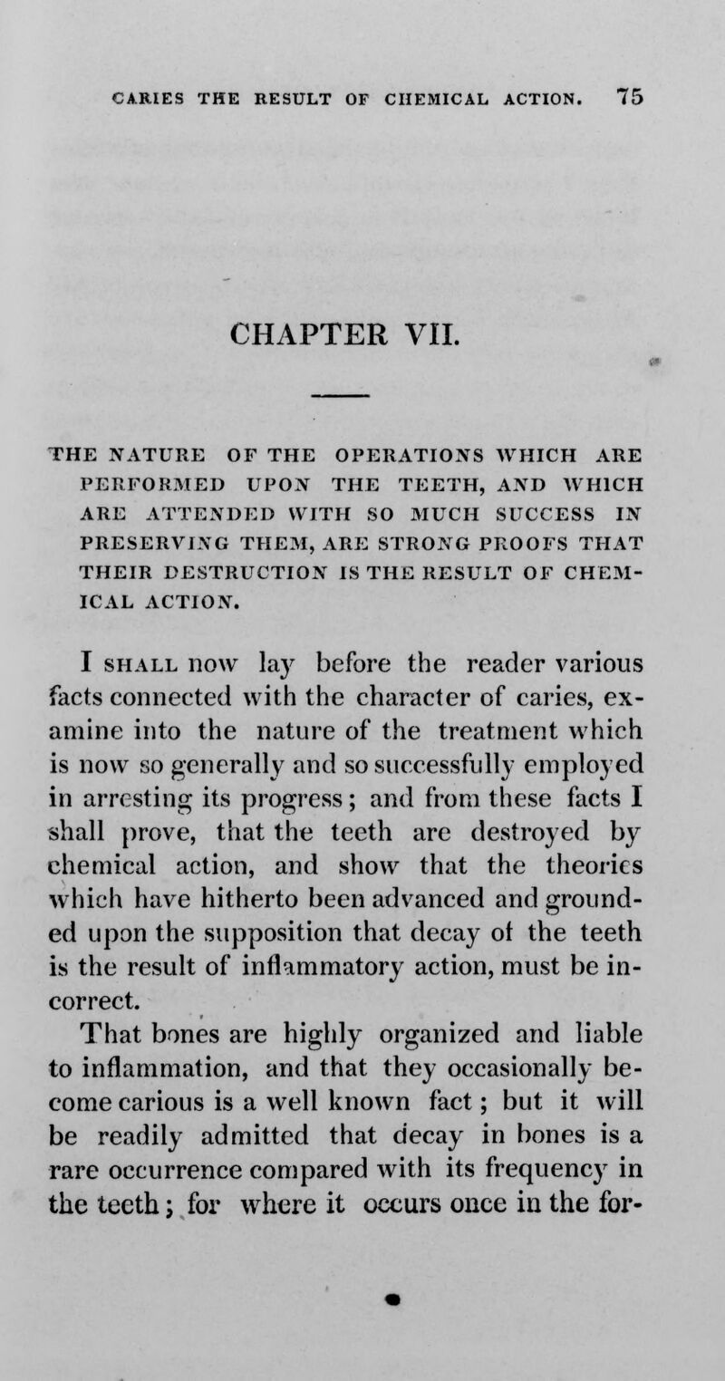 CHAPTER VII. THE NATURE OF THE OPERATIONS WHICH ARE PERFORMED UPON THE TEETH, AND WHICH ARE ATTENDED WITH SO MUCH SUCCESS IN PRESERVING THEM, ARE STRONG PROOFS THAT THEIR DESTRUCTION IS THE RESULT OF CHEM- ICAL ACTION. I shall now lay before the reader various facts connected with the character of caries, ex- amine into the nature of the treatment which is now so generally and so successfully employed in arresting its progress; and from these facts I shall prove, that the teeth are destroyed by chemical action, and show that the theories which have hitherto been advanced and ground- ed upon the supposition that decay ot the teeth is the result of inflammatory action, must be in- correct. That bones are highly organized and liable to inflammation, and that they occasionally be- come carious is a well known fact; but it will be readily admitted that decay in bones is a rare occurrence compared with its frequency in the teeth; for where it occurs once in the for-