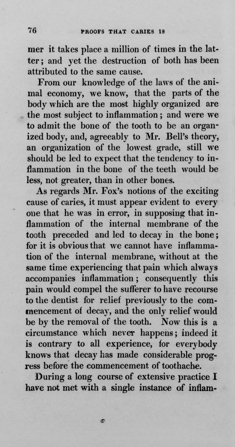 mer it takes place a million of times in the lat- ter ; and yet the destruction of both has been attributed to the same cause. From our knowledge of the laws of the ani- mal economy, we know, that the parts of the body which are the most highly organized are the most subject to inflammation; and were we to admit the bone of the tooth to be an organ- ized body, and, agreeably to Mr. Bell's theory, an organization of the lowest grade, still we should be led to expect that the tendency to in- flammation in the bone of the teeth would be less, not greater, than in other bones. As regards Mr. Fox's notions of the exciting cause of caries, it must appear evident to every one that he was in error, in supposing that in- flammation of the internal membrane of the tooth preceded and led to decay in the bone; for it is obvious that we cannot have inflamma- tion of the internal membrane, without at the same time experiencing that pain which always accompanies inflammation; consequently this pain would compel the sufferer to have recourse to the dentist for relief previously to the com- mencement of decay, and the only relief would be by the removal of the tooth. Now this is a circumstance which never happens; indeed it is contrary to all experience, for everybody knows that decay has made considerable prog- ress before the commencement of toothache. During a long course of extensive practice I have not met with a single instance of inflam-