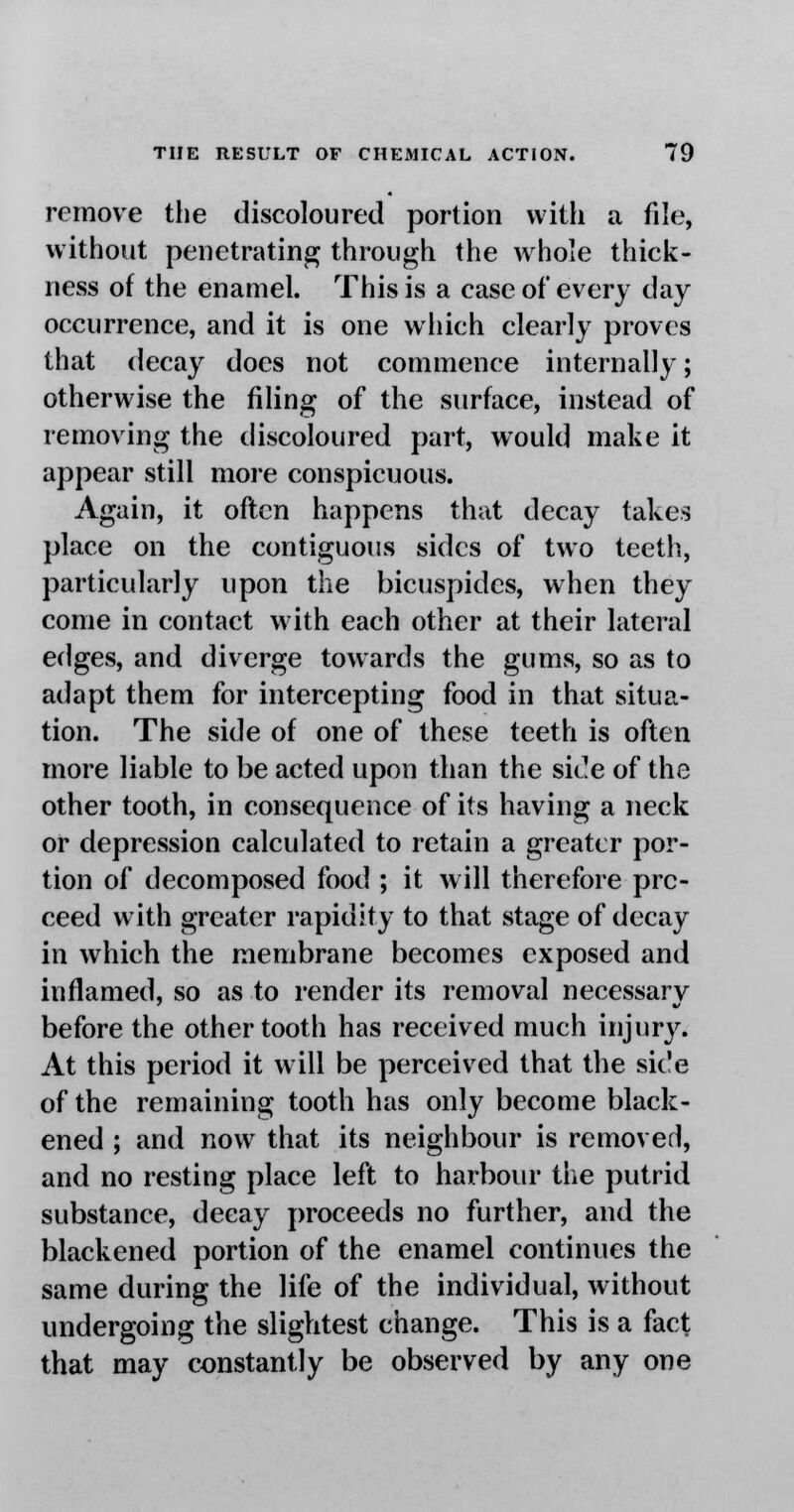 remove the discoloured portion with a file, without penetrating through the whole thick- ness of the enamel. This is a case of every day occurrence, and it is one which clearly proves that decay does not commence internally; otherwise the filing of the surface, instead of removing the discoloured part, would make it appear still more conspicuous. Again, it often happens that decay takes place on the contiguous sides of two teeth, particularly upon the bicuspides, when they come in contact with each other at their lateral edges, and diverge towards the gums, so as to adapt them for intercepting food in that situa- tion. The side of one of these teeth is often more liable to be acted upon than the side of the other tooth, in consequence of its having a neck or depression calculated to retain a greater por- tion of decomposed food ; it will therefore pro- ceed with greater rapidity to that stage of decay in which the membrane becomes exposed and inflamed, so as to render its removal necessary before the other tooth has received much injury. At this period it will be perceived that the side of the remaining tooth has only become black- ened ; and now that its neighbour is removed, and no resting place left to harbour the putrid substance, decay proceeds no further, and the blackened portion of the enamel continues the same during the life of the individual, without undergoing the slightest change. This is a fact that may constantly be observed by any one