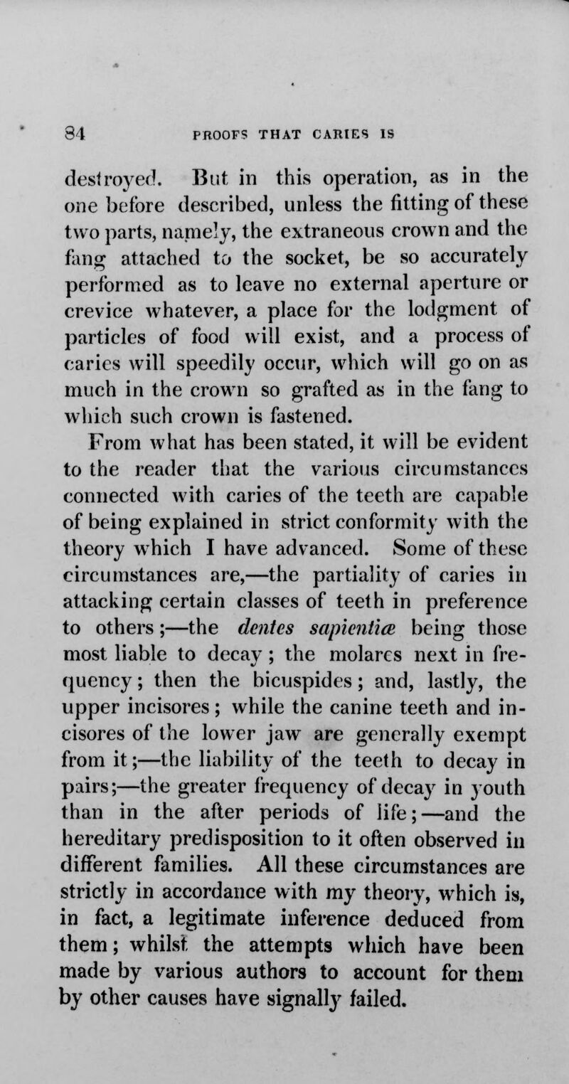 destroyed. But in this operation, as in the one before described, unless the fitting of these two parts, namely, the extraneous crown and the fang attached to the socket, be so accurately performed as to leave no external aperture or crevice whatever, a place for the lodgment of particles of food will exist, and a process of caries will speedily occur, which will go on as much in the crown so grafted as in the fang to which such crown is fastened. From what has been stated, it will be evident to the reader that the various circumstances connected with caries of the teeth are capable of being explained in strict conformity with the theory which I have advanced. Some of these circumstances are,—the partiality of caries in attacking certain classes of teeth in preference to others;—the denies sapientice being those most liable to decay ; the molares next in fre- quency ; then the bicuspides; and, lastly, the upper incisores; while the canine teeth and in- cisores of the lower jaw are generally exempt from it;—the liability of the teeth to decay in pairs;—the greater frequency of decay in youth than in the after periods of life; —and the hereditary predisposition to it often observed in different families. All these circumstances are strictly in accordance with my theory, which is, in fact, a legitimate inference deduced from them; whilst the attempts which have been made by various authors to account for them by other causes have signally failed.