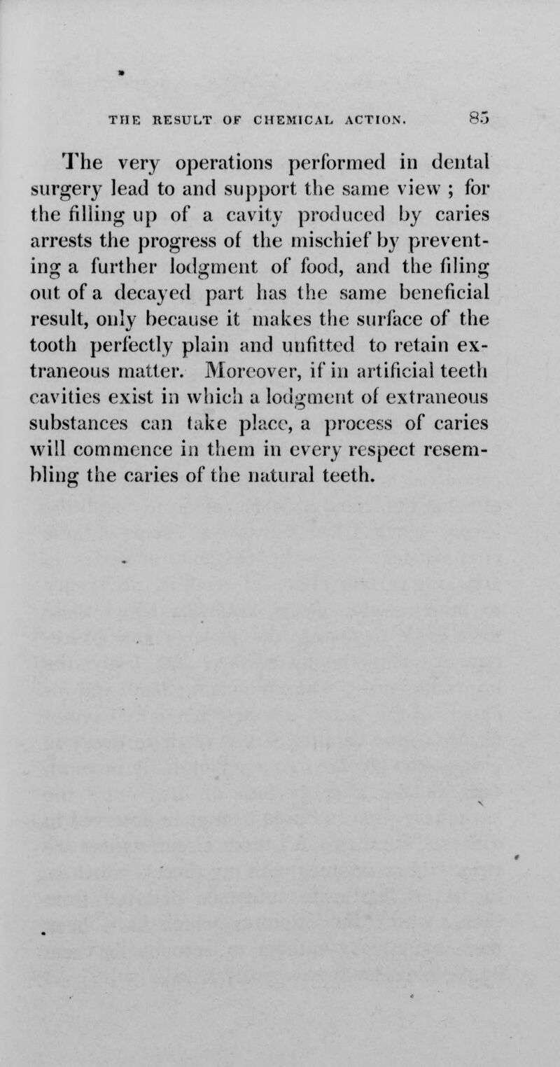 The very operations performed in dental surgery lead to and support the same view ; for the filling up of a cavity produced by caries arrests the progress of the mischief by prevent- ing a further lodgment of food, and the filing out of a decayed part has the same beneficial result, only because it makes the surface of the tooth perfectly plain and unfitted to retain ex- traneous matter. Moreover, if in artificial teeth cavities exist in which a lodgment of extraneous substances can take place, a process of caries will commence in them in every respect resem- bling the caries of the natural teeth.