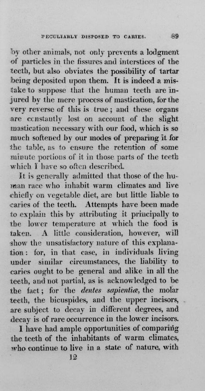 by other animate, not only prevents a lodgment of particles in the fissures and interstices of the teeth, but also obviates the possibility of tartar being deposited upon them. It is indeed a mis- take to suppose that the human teeth are in- jured by the mere process of mastication, for the very reverse of this is true; and these organs are constantly lost, on account of the slight mastication necessary with our food, which is so much softened by our modes of preparing it for the table, as to ensure the retention of some minute portions of it in those parts of the teeth •which I have so often described. It is generally admitted that those of the hu- man race who inhabit warm climates and live chiefly on vegetable diet, are but little liable to caries of the teeth. Attempts have been made to explain this by attributing it principally to the lower temperature at which the food is taken. A little consideration, however, will show the unsatisfactory nature of this explana- tion : for, in that case, in individuals living under similar circumstances, the liability to caries ought to be general and alike in all the teeth, and not partial, as is acknowledged to be the fact; for the denies sapientia, the molar teeth, the bicuspides, and the upper incisors, are subject to decay in different degrees, and decay is of rare occurrence in the lower incisors. I have had ample opportunities of comparing the teeth of the inhabitants of warm climates, who continue to live in a state of nature, with 12