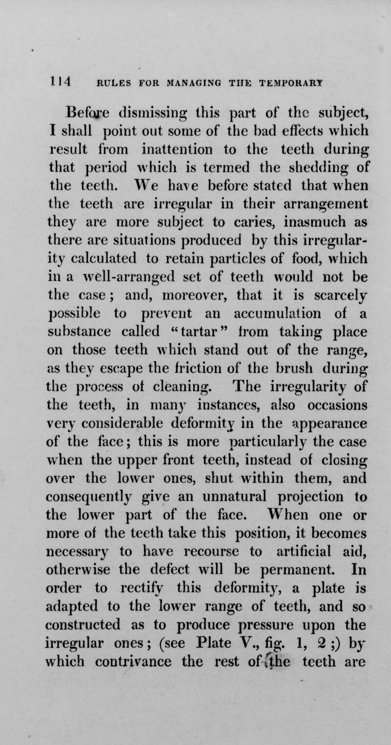 Before dismissing this part of the subject, I shall point out some of the bad effects which result from inattention to the teeth during that period which is termed the shedding of the teeth. We have before stated that when the teeth are irregular in their arrangement they are more subject to caries, inasmuch as there are situations produced by this irregular- ity calculated to retain particles of food, which in a well-arranged set of teeth would not be the case; and, moreover, that it is scarcely possible to prevent an accumulation of a substance called tartar from taking place on those teeth which stand out of the range, as they escape the friction of the brush during the process of cleaning. The irregularity of the teeth, in many instances, also occasions very considerable deformity in the appearance of the face; this is more particularly the case when the upper front teeth, instead of closing over the lower ones, shut within them, and consequently give an unnatural projection to the lower part of the face. When one or more of the teeth take this position, it becomes necessary to have recourse to artificial aid, otherwise the defect will be permanent. In order to rectify this deformity, a plate is adapted to the lower range of teeth, and so constructed as to produce pressure upon the irregular ones; (see Plate V., fig. 1, 2 ;) by which contrivance the rest of ithe teeth are