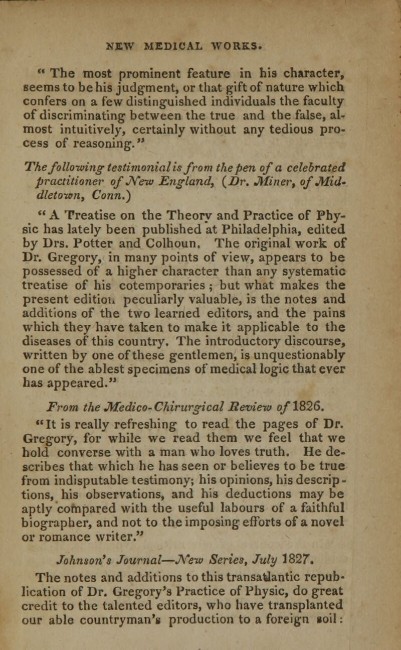  The most prominent feature in his character, seems to be his judgment, or that gift of nature which confers on a few distinguished individuals the faculty of discriminating between the true and the false, al- most intuitively, certainly without any tedious pro- cess of reasoning. The following testimonialis from the pen of a celebrated practitioner- of New England, (Dr. Miner, of Mid- dletown, Conn.)  A Treatise on the Theory and Practice of Phy- sic has lately been published at Philadelphia, edited by Drs. Potter and Colhoun. The original work of Dr. Gregory, in many points of view, appears to be possessed of a higher character than any systematic treatise of his cotemporaries ; but what makes the present edition peculiarly valuable, is the notes and additions of the two learned editors, and the pains which they have taken to make it applicable to the diseases of this country. The introductory discourse, written by one of these gentlemen, is unquestionably one of the ablest specimens of medical logic that ever has appeared. From the Medico- Chirurgical Review of 1826.  It is really refreshing to read the pages of Dr. Gregory, for while we read them we feel that we hold converse with a man who loves truth. He de- scribes that which he has seen or believes to be true from indisputable testimony; his opinions, his descrip- tions, his observations, and his deductions may be aptly compared with the useful labours of a faithful biographer, and not to the imposing efforts of a novel or romance writer. Johnson's Journal—New Series, July 1827. The notes and additions to this transatlantic repub- lication of Dr. Gregory's Practice of Physic, do great credit to the talented editors, who have transplanted our able countryman's production to a foreign »oiI: