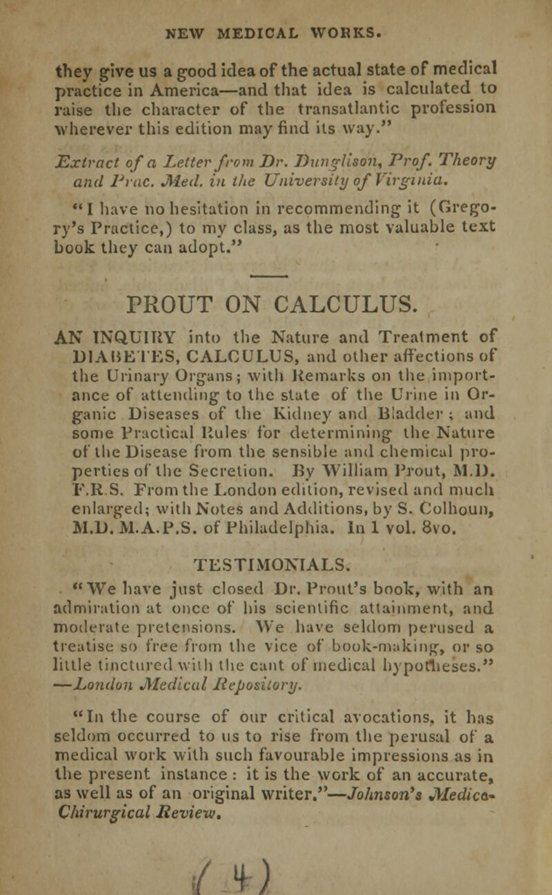 they give us a good idea of the actual state of medical practice in America—and that idea is calculated to raise the character of the transatlantic profession wherever this edition may find its way. Extract of a Letter from Br. Dxinglison, Prof. Theory and Prac. Med. in the University of Virginia. I have no hesitation in recommending it (Grego- ry's Practice,) to my class, as the most valuable text book they can adopt. TROUT ON CALCULUS. AN INQUIRY into the Nature and Treatment of DIABETES, CALCULUS, and other affections of the Urinary Organs; with Remarks on the import- ance of attending to the state of the Urine in Or- ganic Diseases of the Kidney and Bladder ; and some Practical Rules for determining the Nature of the Disease from the sensible and chemical pro- perties of the Secretion. By William Prout, M.D. F.R.S. From the London edition, revised and much enlarged; with Notes and Additions, by S. Colhoun, M.D.'M.A.P.S. of Philadelphia. In 1 vol. 8vo. TESTIMONIALS. We have just closed Dr. Prout's book, with an admiration at once of his scientific attainment, and moderate pretensions. We have seldom perused a treatise so free from the vice of book-making, or so little tinctured with the cant of medical hypotheses. —London JWedical Repository. In the course of our critical avocations, it has seldom occurred to us to rise from the perusal of a medical work with such favourable impressions as in the present instance : it is the work of an accurate, as well as of an original writer.—Johnson's Medica- Chirurgical Review. *]