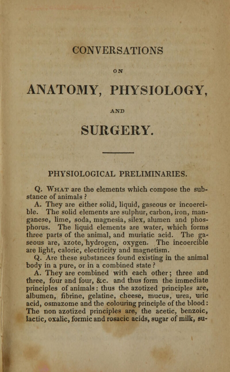 ON ANATOMY, PHYSIOLOGY, AND SURGERY. PHYSIOLOGICAL PRELIMINARIES. Q. What are the elements which compose the sub- stance of animals ? A. They are either solid, liquid, gaseous or incoerci- ble. The solid elements are sulphur, carbon, iron, man- ganese, lime, soda, magnesia, silex, alumen and phos- phorus. The liquid elements are water, which forms three parts of the animal, and muriatic acid. The ga- seous are, azote, hydrogen, oxygen. The incoercible are light, caloric, electricity and magnetism. Q. Are these substances found existing in the animal body in a pure, or in a combined state ? A. They are combined with each other; three and three, four and four, &c. and thus form the immediate principles of animals: thus the azotized principles are, albumen, fibrine, gelatine, cheese, mucus, urea, uric acid, osmazome and the colouring principle of the blood: The non azotized principles are, the acetic, benzoic, lactic, oxalic, formic and rosacic acids, sugar of milk, su-