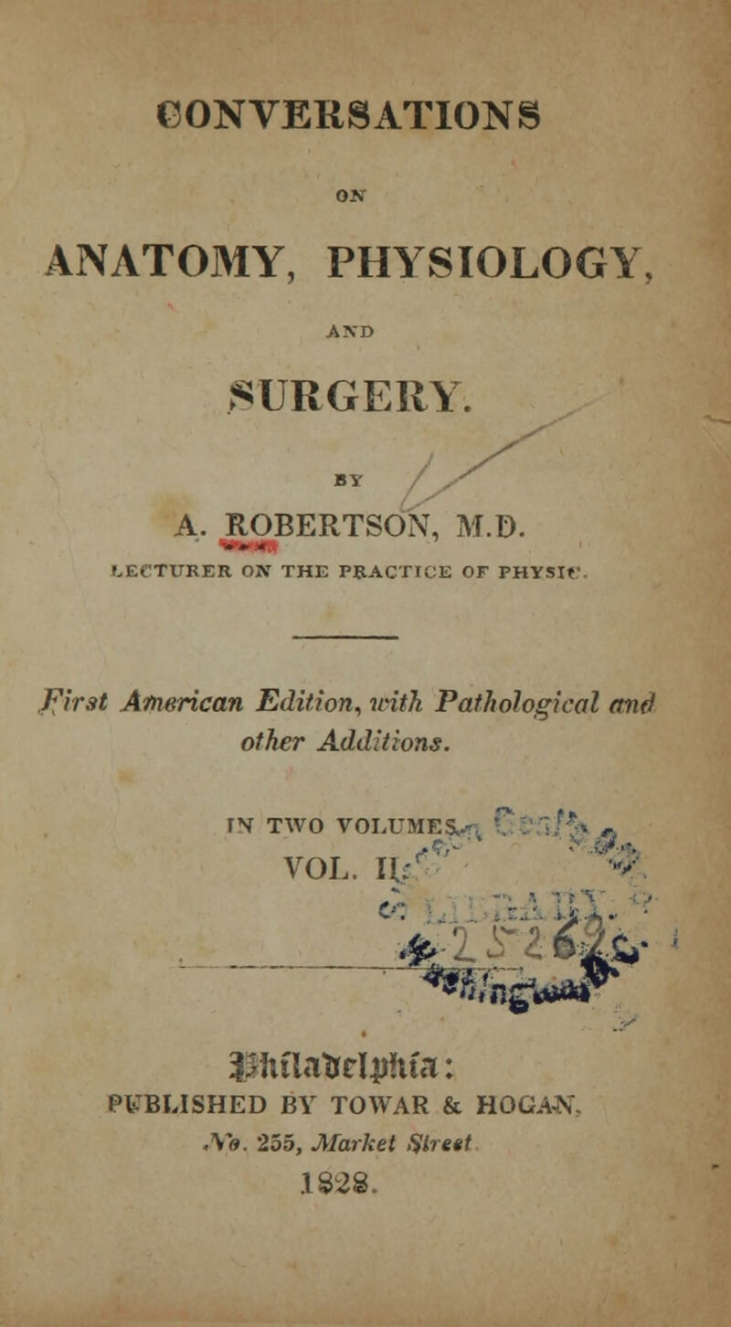 CONVERSATIONS ON ANATOMY, PHYSIOLOGY, AND SURGERY. BY A. ROBERTSON, M.D. LECTURER ON THE PRACTICE OF PHYSTr First American Edition, with Pathological and other Additions. FN TWO VOLUMES,.-. VOL. I 6.JL, iPiflaftrlpftfa: PUBLISHED BY TOWAR & HOGAN, .Y«. 255, Market Street 1828.