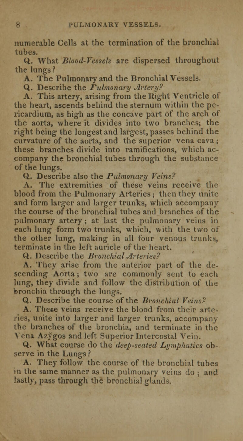 PULMONARY VESSELS. numerable Cells at the termination of the bronchial tubes. Q. What Blood-Vessels are dispersed throughout the lungs ? A. The Pulmonary and the Bronchial Vessels. Q. Describe the Tulmonary Artery? A. This artery, arising from the Right Ventricle of the heart, ascends behind the sternum within the pe- ricardium, as high as the concave part of the arch of the aorta, where it divides into two brandies; the right being the longest and largest, passes behind the curvature of the aorta, and the superior vena cava ; these branches divide into ramifications, which ac- company the bronchial tubes through the substance of the lungs. Q. Describe also the Pulmonary Veins? A. The extremities of these veins receive the blood from the Pulmonary Arteries; then they unite and form larger and larger trunks, which accompany the course of the bronchial tubes and branches of the pulmonary artery; at last the pulmonary veins in each lung form two trunks, which, with the two of the other lung, making in all tour venous trunks, terminate in the left auricle of the heart. Q. Describe the Bronchial Arteries? A. They arise from the anterior part of the de- scending Aorta; two are commonly sent to each lung, they divide and follow the distribution of the bronchia through the lungs. Q. Describe the course of the Bronchial Veins? A. These veins receive the blood from their arte- ries, unite into larger and larger trunks, accompany the branches of the bronchia, and terminate in the Vena Azygos and left Superior Intercostal Vein. Q. What course do the deep-seated Lymphatics ob- serve in the Lungs ? A. They follow the course of the bronchial tubes in the same manner as the pulmonary veins do ; and lastly, pass through the bronchial glands.