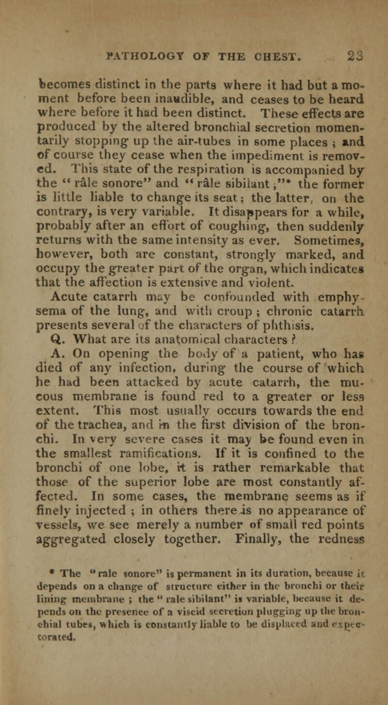becomes distinct in the part9 where it had but a mo- ment before been inaudible, and ceases to be heard where before it had been distinct. These effects are produced by the altered bronchial secretion momen- tarily stopping up the air-tubes in some places ; and of course they cease when the impediment is remov- ed. This state of the respiration is accompanied by the  rale sonore and  rale sibilant ,* the former is little liable to change its seat; the latter, on the contrary, is very variable. It disappears for a while, probably after an effort of coughing, then suddenly returns with the same intensity as ever. Sometimes, however, both are constant, strongly marked, and occupy the greater part of the organ, which indicate* that the affection is extensive and violent. Acute catarrh may be confounded with emphy- sema of the lung, and with croup ; chronic catarrh presents several ;f the characters of phthisis. Q. What are its anatomical characters ? A. On opening the body of a patient, who has died of any infection, during the course of which he had been attacked by acute catarrh, the mu- cous membrane is found red to a greater or less extent. This most usually occurs towards the end of the trachea, and m the first division of the bron- chi. In very severe cases it may be found even in the smallest ramifications. If it is confined to the bronchi of one lobe, it is rather remarkable that those of the superior lobe are most constantly af- fected. In some cases, the membrane seems as if finely injected ; in others there is no appearance of vessels, we see merely a number of small red points aggregated closely together. Finally, the redness * The rale sonore is permanent in its duration, because it depends on a change of structure either in the bronchi or their lining membrane ; the  rale sibilant is variable, because it de- pends on the presence of a viscid secretion plugging up the bron- chial tubes, which is constantly liable to be displaced and expec- torated.