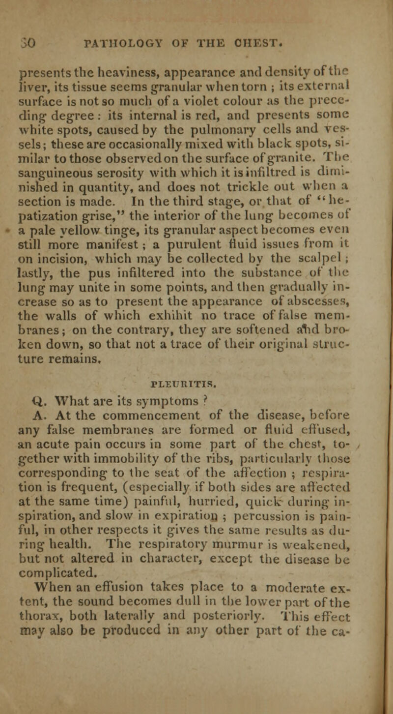 presents the heaviness, appearance and density of tlif liver, its tissue seems granular when torn ; its external surface is not so much of a violet colour as the prece- ding degree: its internal is red, and presents some white spots, caused by the pulmonary cells and ves- sels; these are occasionally mixed with black spots, si- milar to those observedon the surface of granite. The sanguineous serosity with which it isinfiltrcd is dimi- nished in quantity, and does not trickle out when a section is made. In the third stage, or that of he- patization grise, the interior of the lung becomes of a pale yellow tinge, its granular aspect becomes even still more manifest; a purulent fluid issues from it on incision, which may be collected by the scalpel ; lastly, the pus infiltered into the substance of the lung may unite in some points, and then gradually in- crease so as to present the appearance of abscesses, the walls of which exhihit no trace of false mem- branes; on the contrary, they are softened alul bro- ken down, so that not a trace of their original struc- ture remains. FLEURITIS. Q. What are its symptoms ? A. At the commencement of the disease, before any false membranes are formed or fluid effused, an acute pain occurs in some part of the chest, to- gether with immobility of the ribs, particularly those corresponding to the seat of the affection ; respira- tion is frequent, (especially if both sides are affected at the same time) painful, hurried, quick during in- spiration, and slow in expiration ; percussion is pain- ful, in other respects it gives the same results as du- ring health. The respiratory murmur is weakened, but not altered in character, except the disease be complicated. When an effusion takes place to a moderate ex- tent, the sound becomes dull in the lower part of the thorax, both laterally and posteriorly. This effect may also be produced in any other part of the ca-