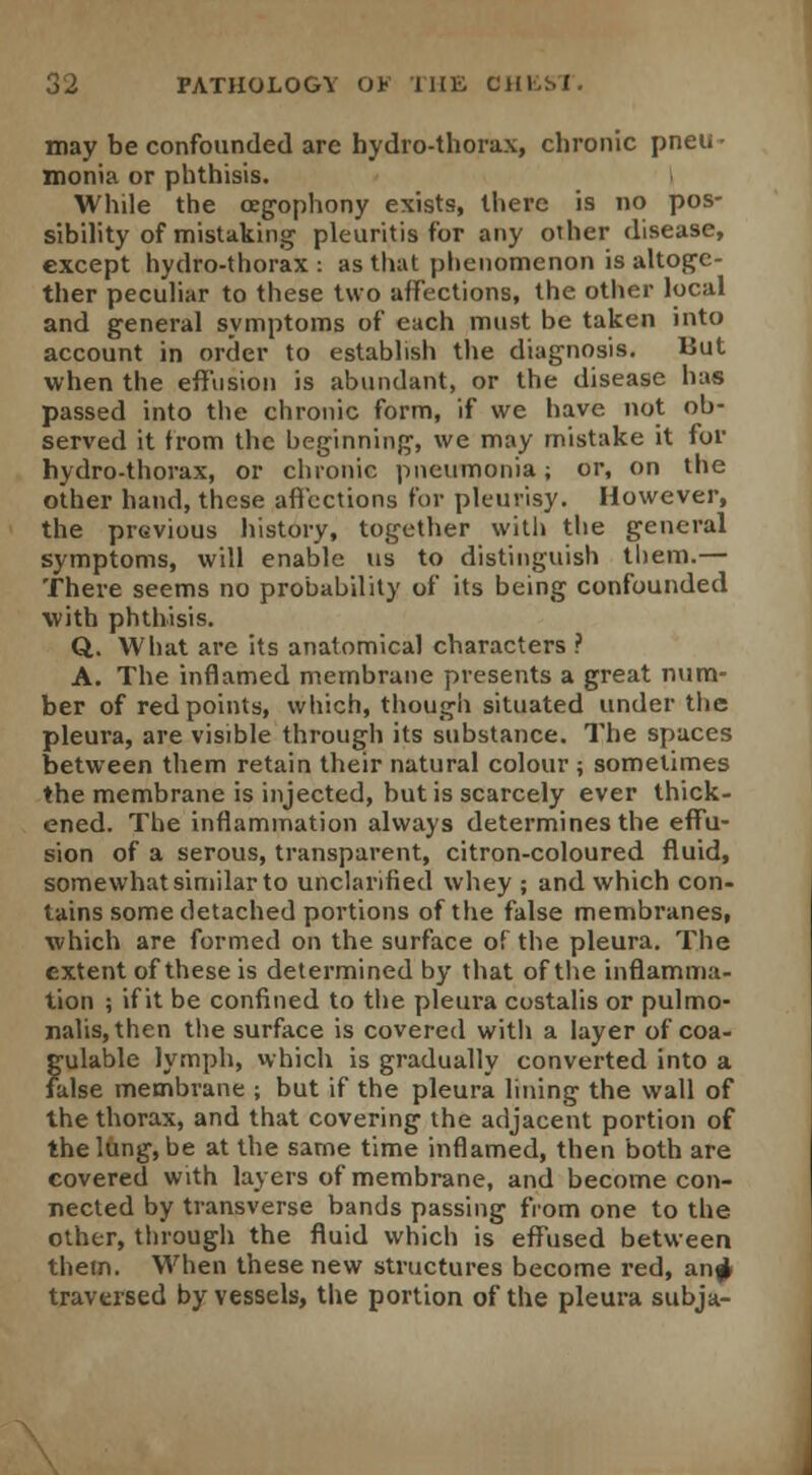 may be confounded are hydro-thorax, chronic pneu • monia or phthisis. While the cegophony exists, there is no pos- sibility of mistaking pleuritis for any other disease, except hydro-thorax : as that phenomenon is altoge- ther peculiar to these two affections, the other local and general symptoms of each must be taken into account in order to establish the diagnosis. But when the effusion is abundant, or the disease has passed into the chronic form, if we have not ob- served it from the beginning, we may mistake it for hydro-thorax, or chronic pneumonia; or, on the other hand, these affections for pleurisy. However, the previous history, together with the general symptoms, will enable us to distinguish them.— There seems no probability of its being confounded with phthisis. Q. What arc its anatomical characters ? A. The inflamed membrane presents a great num- ber of red points, which, though situated under the pleura, are visible through its substance. The spaces between them retain their natural colour ; sometimes the membrane is injected, but is scarcely ever thick- ened. The inflammation always determines the effu- sion of a serous, transparent, citron-coloured fluid, somewhat similar to unclarified whey ; and which con- tains some detached portions of the false membranes, which are formed on the surface of the pleura. The extent of these is determined by that of the inflamma- tion ; if it be confined to the pleura costalis or pulmo- nalis,then the surface is covered with a layer of coa- gulable lymph, which is gradually converted into a false membrane ; but if the pleura lining the wall of the thorax, and that covering the adjacent portion of the lung, be at the same time inflamed, then both are covered with layers of membrane, and become con- nected by transverse bands passing from one to the other, through the fluid which is effused between them. When these new structures become red, anj> traversed by vessels, the portion of the pleura subja-