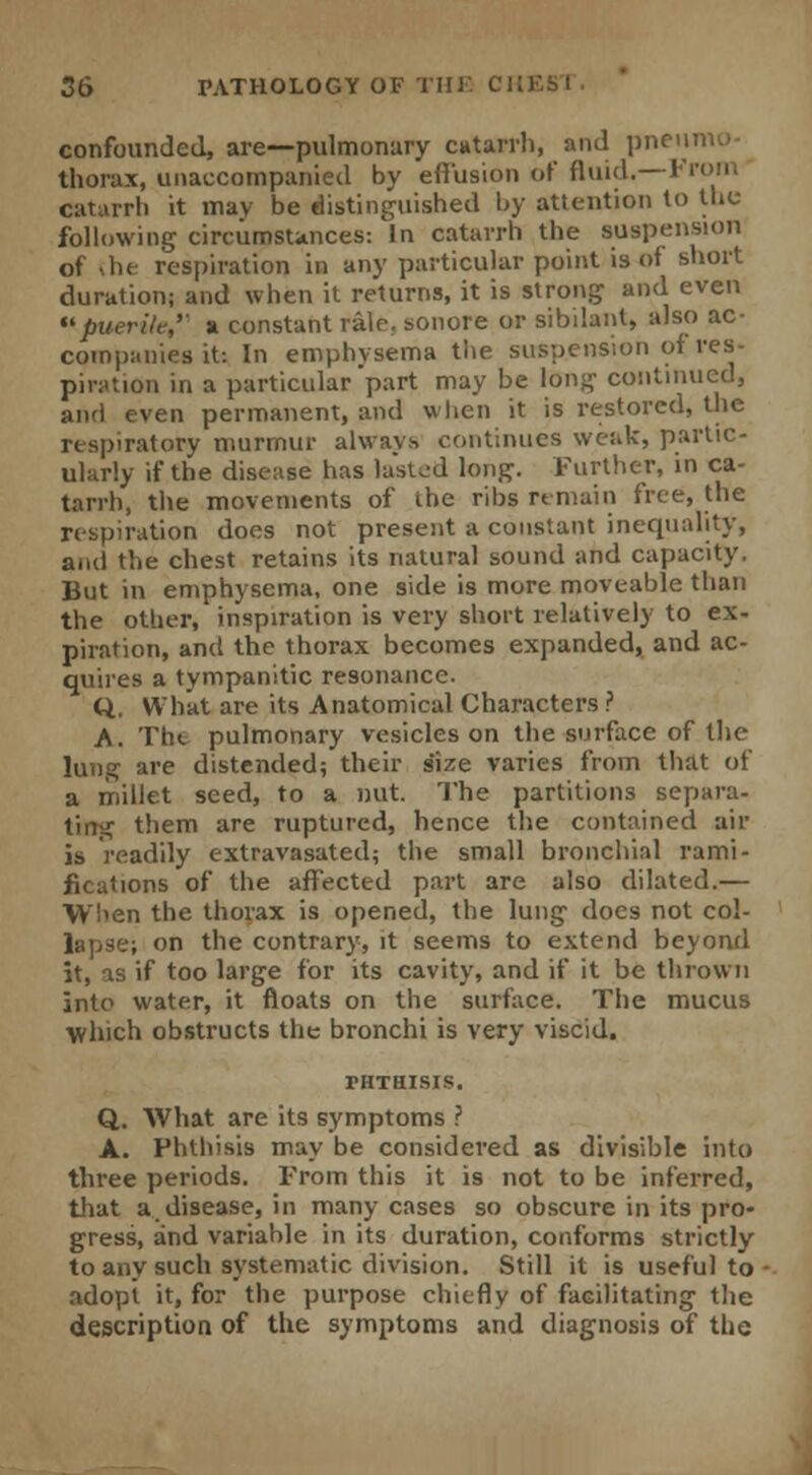 confounded, are—pulmonary catarrh, and pneiu thorax, unaccompanied by effusion of fluid.—From catarrh it mav be distinguished by attention to the following circumstances: In catarrh the suspension of <he respiration in any particular point is of short duration; and when it returns, it is strong and even puerile,'' a constant rale, sonore or sibilant, also ac- companies it: In emphysema the suspension of res- piration in a particular part may be long continued, and even permanent, and when it is restored, the respiratory murmur always continues weak, partic- ularly if the disease has lasted long. Further, in ca- tarrh, the movements of ihe ribs remain free, the respiration does not present a constant inequality, and the chest retains its natural sound and capacity. But in emphysema, one side is more moveable than the other, inspiration is very short relatively to ex- piration, and the thorax becomes expanded, and ac- quires a tympanitic resonance. Q. What are its Anatomical Characters ? A. Tbe pulmonary vesicles on the surface of the lung are distended; their s'ize varies from that of a millet seed, to a nut. The partitions separa- ting them are ruptured, hence the contained air is readily extravasated; the small bronchial rami- fications of the affected part are also dilated.— When the thorax is opened, the lung does not col- lapse; on the contrary, it seems to extend beyond it, as if too large for its cavity, and if it be thrown into water, it floats on the surface. The mucus which obstructs the bronchi is very viscid. THTHISIS. Q. What are its symptoms ? A. Phthisis may be considered as divisible into three periods. From this it is not to be inferred, that a disease, in many cases so obscure in its pro- gress, and variable in its duration, conforms strictly to any such systematic division. Still it is useful to adopt it, for the purpose chiefly of facilitating the description of the symptoms and diagnosis of the