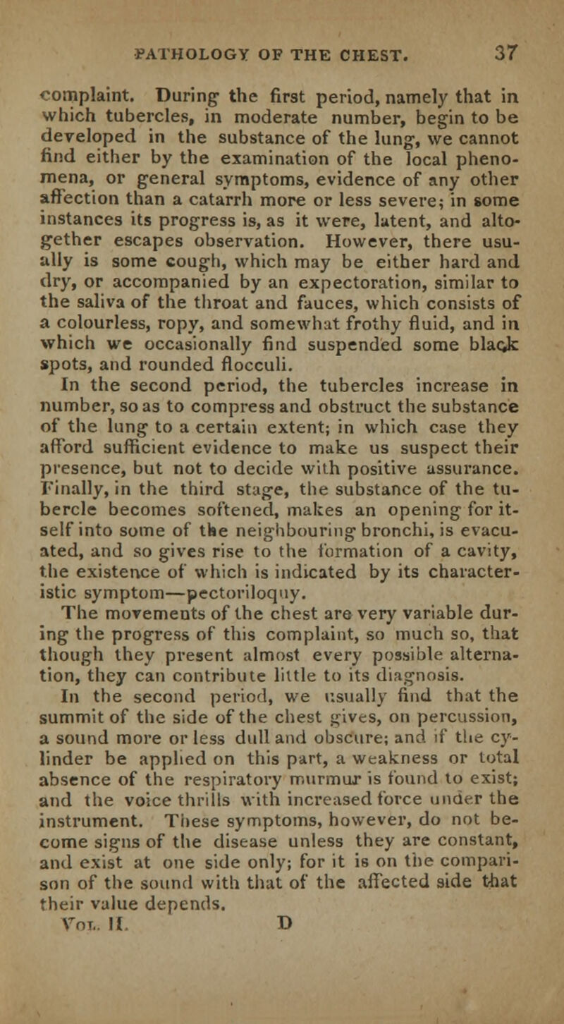 complaint. During- the first period, namely that in which tubercles, in moderate number, begin to be developed in the substance of the lung, we cannot find either by the examination of the local pheno- mena, or general symptoms, evidence of any other affection than a catarrh more or less severe; in some instances its progress is, as it were, latent, and alto- gether escapes observation. However, there usu- ally is some cough, which may be either hard and dry, or accompanied by an expectoration, similar to the saliva of the throat and fauces, which consists of a colourless, ropy, and somewhat frothy fluid, and in which we occasionally find suspended some blacjc spots, and rounded flocculi. In the second period, the tubercles increase in number, so as to compress and obstruct the substance of the lung to a certain extent; in which case they afford sufficient evidence to make us suspect their presence, but not to decide with positive assurance. Finally, in the third stage, the substance of the tu- bercle becomes softened, makes an opening for it- self into some of the neighbouring bronchi, is evacu- ated, and so gives rise to the formation of a cavity, the existence of which is indicated by its character- istic symptom—pectoriloquy. The movements of the chest are very variable dur- ing the progress of this complaint, so much so, that though they present almost every possible alterna- tion, they can contribute little to its diagnosis. In the second period, we usually find that the summit of the side of the chest gives, on percussion, a sound more or less dull and obscure; and if the cy- linder be applied on this part, a weakness or total absence of the respiratory murmur is found to exist; and the voice thrills with increased force under the instrument. These symptoms, however, do not be- come signs of the disease unless they are constant, and exist at one side only; for it is on the compari- son of the sound with that of the affected side that their value depends. Vni.. II. D