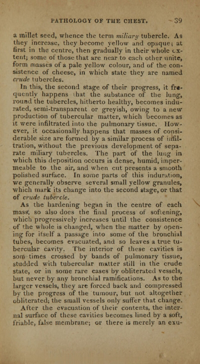 a millet seed, whence the term miliary tubercle. As they increase, they become yellow and opaque; at first in the centre, then gradually in their whole ex- tent; some of those that are near to each other unite, form masses of a pale yellow colour, and of the con- sistence of cheese, in which state they are named crude tubercles. In this, the second stage of their progress, it fre- quently happens hat the substance of the lung, round the tubercles, hitherto healthy, becomes indu- rated, semi-transparent or greyish, owing to a new production of tubercular matter, which becomes as it were infiltrated into the pulmonary tissue. How- ever, it occasionally happens that masses of consi- derable size are formed by a similar process of iirfil- tration, without the previous development of sepa- rate miliary tubercles. The part of the lung in which this deposition occurs is dense, humid, imper- meable to the air, and when cut presents a smooth polished surface. In some parts of this induration, we generally observe several small yellow granules, which mark its change into the second stage, or that of crude tubercle. As the hardening began in the centre of each mass*, so also does the final process of softening, which progressively increases until the consistence of the whole is changed, when the matter by open- ing for itself a passage into some of the bronchial tubes, becomes evacuated, and so leaves a true tu- bercular cavity. The interior of these cavities is som times crossed by bands of pulmonary tissue, studded with tubercular matter still in the crude state, or in some rare cases by obliterated vessels, but never by any bronchial ramifications. As to the larger vessels, they are forced back and compressed by the progress of the tumour, but not altogether obliterated; the small vessels only suffer that change. After the evacuation of their contents, the inter- nal surface of these cavities becomes lined by a soft, friable, false membrane; or there is merely an exu-