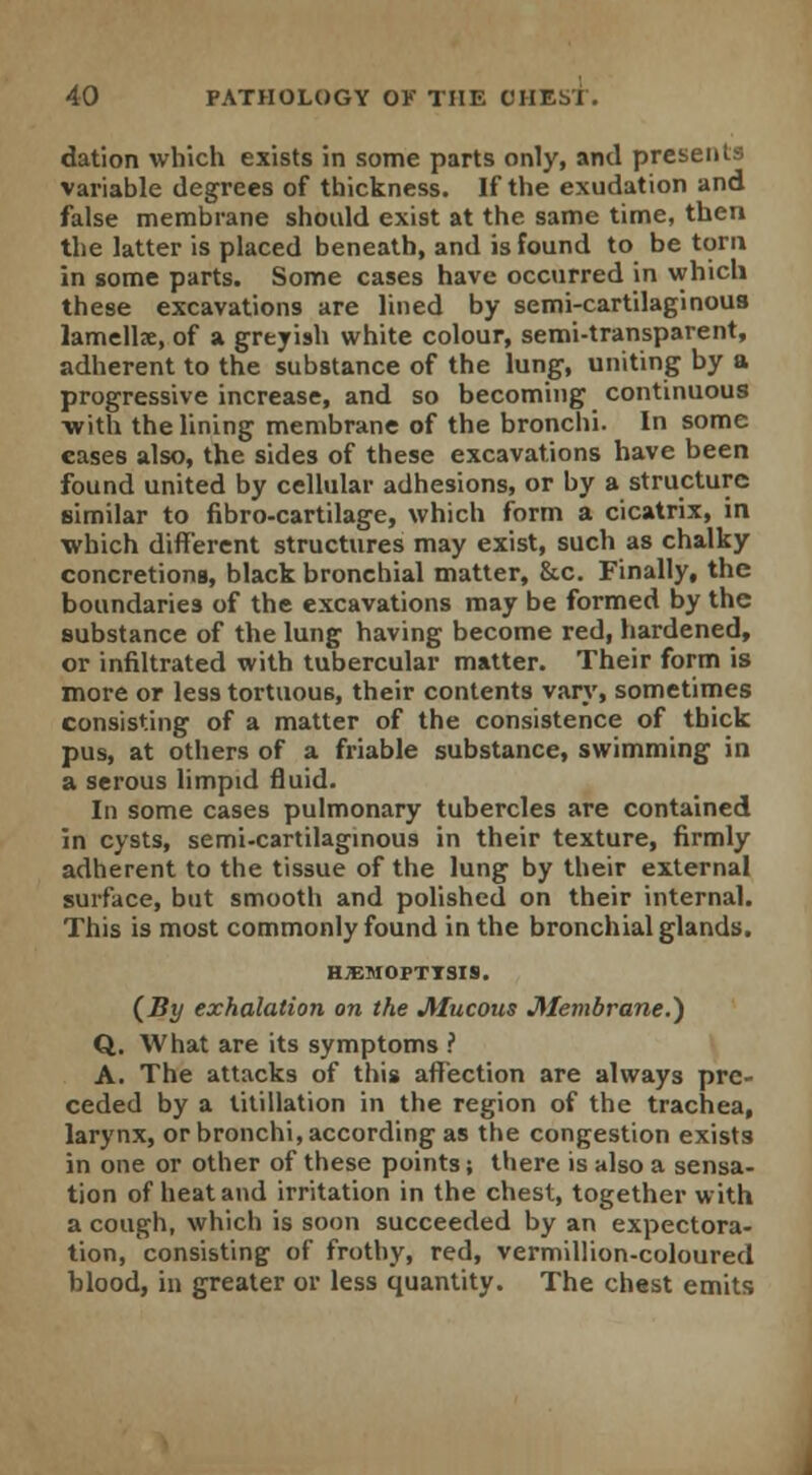 dation which exists in some parts only, and presents variable degrees of thickness. If the exudation and false membrane should exist at the same time, then the latter is placed beneath, and is found to be torn in some parts. Some cases have occurred in which these excavations are lined by semi-cartilaginous lamellae, of a greyish white colour, semi-transparent, adherent to the substance of the lung, uniting by a progressive increase, and so becoming continuous ■with the lining membrane of the bronchi. In some cases also, the sides of these excavations have been found united by cellular adhesions, or by a structure similar to fibro-cartilage, which form a cicatrix, in which different structures may exist, such as chalky concretions, black bronchial matter, &c. Finally, the boundaries of the excavations may be formed by the substance of the lung having become red, hardened, or infiltrated with tubercular matter. Their form is more or less tortuous, their contents vary, sometimes consisting of a matter of the consistence of thick pus, at others of a friable substance, swimming in a serous limpid fluid. In some cases pulmonary tubercles are contained in cysts, semi-cartilaginous in their texture, firmly adherent to the tissue of the lung by their external surface, but smooth and polished on their internal. This is most commonly found in the bronchial glands. h;emopttsis. {By exhalation on the Mucous Membrane.) Q. What are its symptoms ? A. The attacks of this affection are always pre- ceded by a titillation in the region of the trachea, larynx, or bronchi, according as the congestion exists in one or other of these points; there is also a sensa- tion of heat and irritation in the chest, together with a cough, which is soon succeeded by an expectora- tion, consisting of frothy, red, vermillion-coloured hlood, in greater or less quantity. The chest emits