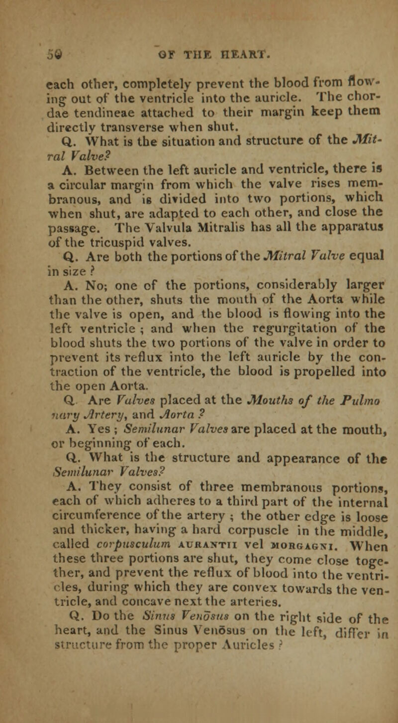 each other, completely prevent the blood from flow- ing out of the ventricle into the auricle. The chor- dae tendineae attached to their margin keep them directly transverse when shut. Q. What is the situation and structure of the Mit- ral Valve? A. Between the left auricle and ventricle, there is a circular margin from which the valve rises mem- branous, and is divided into two portions, which when shut, are adapted to each other, and close the passage. The Valvula Mitralis has all the apparatus of the tricuspid valves. Q. Are both the portions of the Mitral Valve equal in size ? A. No; one of the portions, considerably larger than the other, shuts the mouth of the Aorta while the valve is open, and the blood is flowing into the left ventricle ; and when the regurgitation of the blood shuts the two portions of the valve in order to prevent its reflux into the left auricle by the con- traction of the ventricle, the blood is propelled into the open Aorta. Q. Are Valves placed at the Mouths of the Pulmo ■nary Artery, and Aorta ? A. Yes ; Semilunar Valves are placed at the mouth, or beginning of each. Q. What is the structure and appearance of the Semilunar Valves? A. They consist of three membranous portions, each of which adheres to a third part of the internal circumference of the artery ; the other edge is loose and thicker, having a hard corpuscle in the middle, called corpusculum aurantii vel morgagni. When these three portions are shut, they come close toge- ther, and prevent the reflux of blood into the ventri- cles, during which they are convex towards the ven- tricle, and concave next the arteries. Q. Do the Sinus Venosus on the right side of the heart, and the Sinus VenSsus on the left, differ in structure from the proper Auricles ?