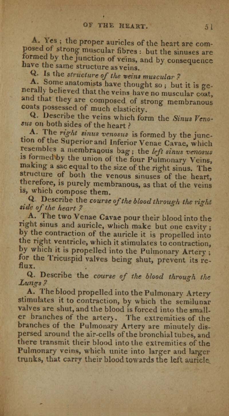 A. Yes ; the proper auricles of the heart are com- posed of strong muscular fibres : but the sinuses are tormed by the junction of veins, and by consequence Have the same structure as veins. Q- Is the structure of the vein* muscular ? A. Some anatomists have thought so ; but it is ge- nerally believed that the veins have no muscular coat, and that they are composed of strong membranous coats possessed of much elasticity. Q. Describe the veins winch form the Sinus Veno- sus on both sides of the heart ? A. The right sinus venosus is formed by the junc- tion of the Superior and Inferior Venae Cavae, which resembles a membranous bag: the left sinus venosus is formed by the union of the four Pulmonary Veins, making a sac equal to the size of the right sinus. The structure of both the venous sinuses of the heart, therefore, is purely membranous, as that of the veins is, which compose them. Q. Describe the course of the blood through the right tide of the heart ? A. The two Venae Cavae pour their blood into the right sinus and auricle, which make but one cavity; by the contraction of the auricle it is propelled into the right ventricle, which it stimulates to contraction, by which it is propelled into the Pulmonary Artery ; for the Tricuspid valves being shut, prevent its re- flux. Q. Describe the course of the blood through the Lungs? A. The blood propelled into the Pulmonary Artery stimulates it to contraction, by which the semilunar valves are shut, and the blood is forced into the small- er branches of the arterv. The extremities of the branches of the Pulmonary Artery are minutely dis- persed around the air-cells of the bronchial tubes, and there transmit their blood into the extremities of the Pulmonary veins, which unite into larger and larger trunks, that carry their blood towards the left auricle