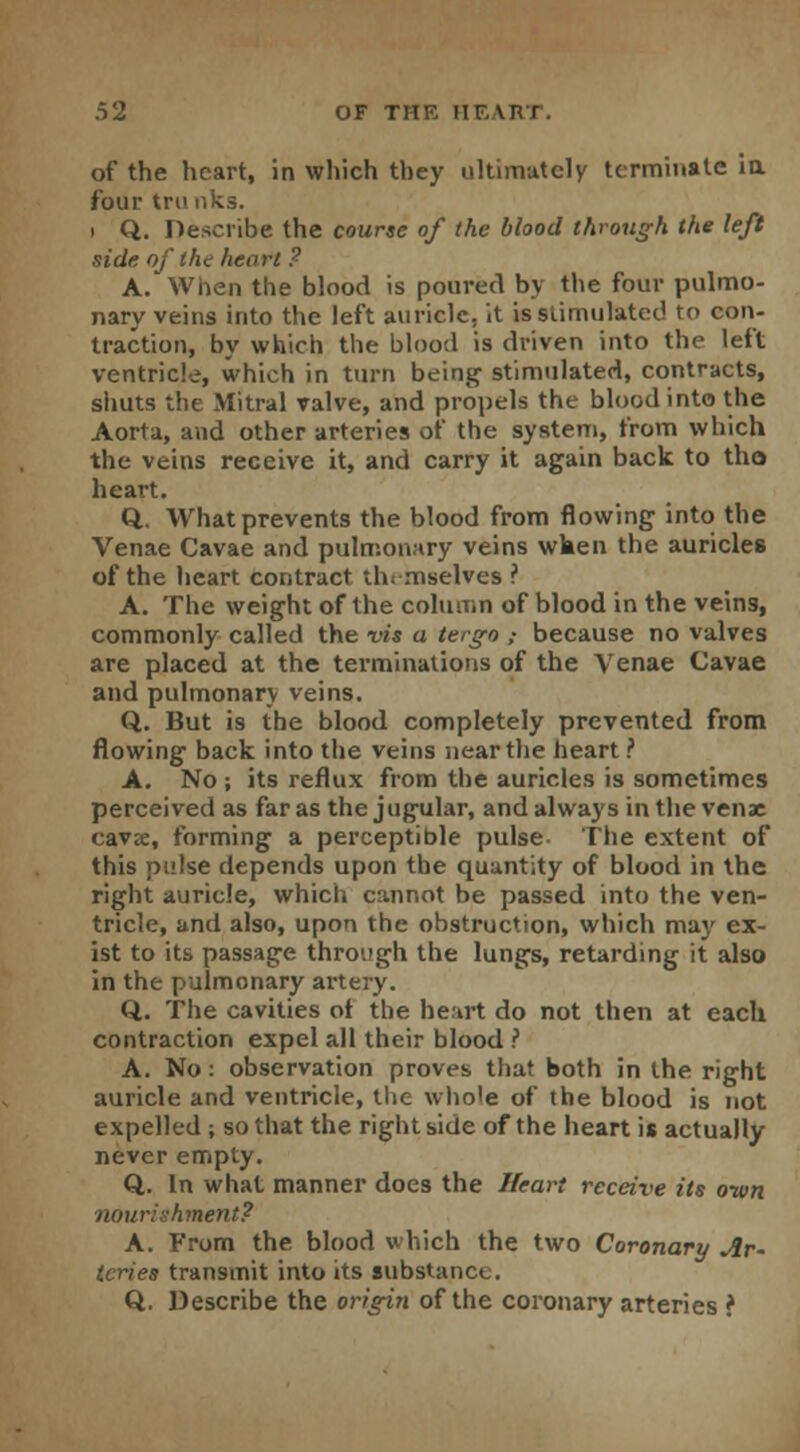 of the heart, in which they ultimately terminate in. four trunks. i Q. Describe the course of the blood through the left side of the heart ? A. When the blood is poured by the four pulmo- nary veins into the left auricle, it is stimulated to con- traction, by which the blood is driven into the left ventricle, which in turn being stimulated, contracts, shuts the Mitral valve, and propels the blood into the Aorta, and other arteries of the system, from which the veins receive it, and carry it again back to tho heart. Q. What prevents the blood from flowing into the Venae Cavae and pulmonary veins wken the auricles of the heart contract themselves ? A. The weight of the column of blood in the veins, commonly called the vis a tergo ,■ because no valves are placed at the terminations of the Venae Cavae and pulmonary veins. Q. But is the blood completely prevented from flowing back into the veins near the heart ? A. No ; its reflux from the auricles is sometimes perceived as far as the jugular, and always in the venae cavre, forming a perceptible pulse The extent of this pulse depends upon the quantity of blood in the right auricle, which cannot be passed into the ven- tricle, and also, upon the obstruction, which may ex- ist to its passage through the lungs, retarding it also in the pulmonary artery. Q. The cavities ot the heart do not then at each contraction expel all their blood ? A. No: observation proves that both in the right auricle and ventricle, the whole of the blood is not expelled ; so that the right side of the heart is actually never empty. Q. In what manner does the Heart receive its own nourishment? A. From the blood which the two Coronary Ar- teries transmit into its substance. Q. Describe the origin of the coronary arteries ?