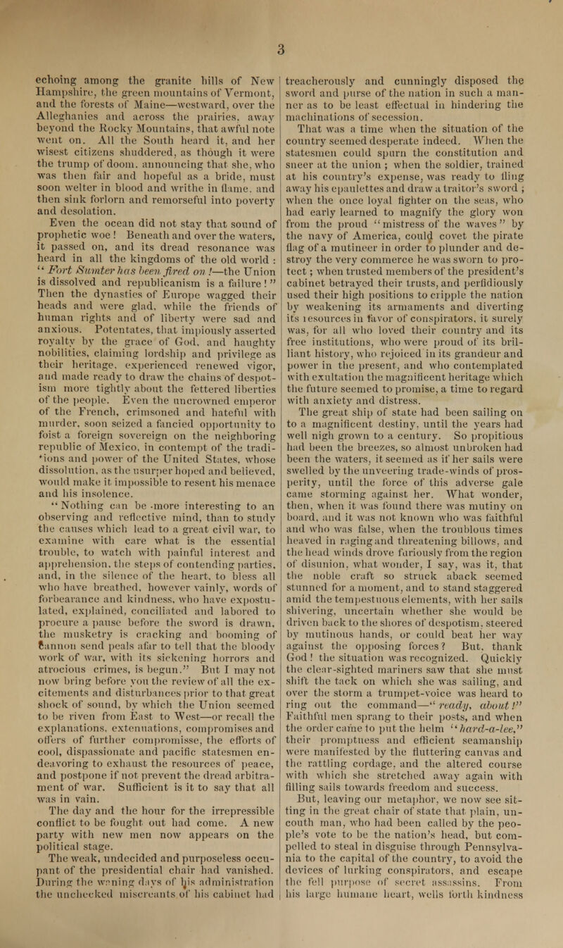 echoing among the granite hills of New Hampshire, the green mountains of Vermont, and the forests of Maine—westward, over the Alleghanies and across the prairies, away beyond the Rocky Mountains, that awful note went on. All the South heard it, and her wisest citizens shuddered, as though it were the trump of doom, announcing that she, who was then fair and hopeful as a bride, must soon welter in blood and writhe in flame, and then sink forlorn and remorseful into poverty and desolation. Even the ocean did not stay that sound of prophetic woe ! Beneath and over the waters, it passed on, and its dread resonance was heard in all the kingdoms of the old world :  Fort Sumter has been fired ov !—the Union is dissolved and republicanism is a failure !  Then the dynasties of Europe wagged their heads and were glad, while the friends of human rights and of liberty were sad and anxious. Potentates, that impiously asserted royalty by the grace of God, and haughty nobilities, claiming lordship and privilege as their heritage, experienced renewed vigor, and made ready to draw the chains of despot- ism more tightly about the fettered liberties of the people. Even the uncrowned emperor of the French, crimsoned and hateful with murder, soon seized a fancied opportunity to foist a foreign sovereign on the neighboring republic of Mexico, in contempt of the tradi- Mons and power of the United States, whose dissolution, as the usurper hoped and believed, would make it impossible to resent his menace and his insolence. Nothing can be-more interesting to an observing and reflective mind, than to study the causes which lead to a great civil war, to examine with care what is the essential trouble, to watch with painful interest and apprehension, the steps of contending parties, and, in the silence of the heart, to bless all who have breathed, however vainly, words of forbearance and kindness, who have expostu- lated, explained, conciliated and labored to procure a pause before the sword is drawn, the musketry is cracking and booming of cannon send peals afar to tell that the bloody work of war, with its sickening horrors and atrocious crimes, is begun. But I may not now bring before you the review of all the ex- citements and disturbances prior to that great shock of sound, by which the Union seemed to be riven from East to West—or recall the explanations, extenuations, compromises and offers of further compromisse, the efforts of cool, dispassionate and pacific statesmen en- deavoring to exhaust the resources of peace, and postpone if not prevent the dread arbitra- ment of war. Sufficient is it to say that all was in vain. The day and the hour for the irrepressible conflict to be fought out had come. A new party with new men now appears on the political stage. The weak, undecided and purposeless occu- pant of the presidential chair had vanished. During the wnning days of ljis administration the unchecked miscreants of his cabinet had treacherously and cunningly disposed the sword and purse of the nation in such a man- ner as to be least effectual in hindering the machinations of secession. That was a time when the situation of the country seemed desperate indeed. When the statesmen could spurn the constitution and sneer at the union ; when the soldier, trained at his country's expense, was ready to fling away his epaulettes and draw a traitor's sword ; when the once loyal fighter on the seas, who had early learned to magnify the glory won from the proud mistress of the waves by the navy of America, could covet the pirate flag of a mutineer in order to plunder and de- stroy the very commerce he was sworn to pro- tect ; when trusted members of the president's cabinet betrayed their trusts, and perfidiously used their high positions to cripple the nation by weakening its armaments and diverting its lesourcesin favor of conspirators, it surely was, for all who loved their country and its free institutions, who were proud of its bril- liant history, who rejoiced in its grandeur and power in the present, and who contemplated with exultation the magnificent heritage which the future seemed to promise, a time to regard with anxiety and distress. The great ship of state had been sailing on to a magnificent destiny, until the years had well nigh grown to a century. So propitious had been the breezes, so almost unbroken had been the waters, it seemed as if her sails were swelled by the unveering trade-winds of pros- perity, until the force of this adverse gale came storming against her. What wonder, then, when it was found there was mutiny on board, and it was not known who was faithful and who was false, when the troublous times heaved in raging and threatening billows, and the head winds drove furiously from the region of disunion, what wonder, I say, was it, that the noble craft so struck aback seemed stunned for a moment, and to stand staggered amid the tempestuous elements, with her sails shivering, uncertain whether she would be driven back to the shores of despotism, steered by mutinous hands, or could beat her way against the; opposing forces? But. thank God! the situation was recognized. Quickly the clear-sighted mariners saw that she must shift the tack on which she was sailing, and over the storm a trumpet-voice was heard to ring out the command—ready, about! Faithful men sprang to their posts, and when the order came to put the helm  hard-a-lee, their promptness and efficient seamanship were manifested by the fluttering canvas and the rattling cordage, and the altered course with which she stretched away again with filling sails towards freedom and success. But, leaving our metaphor, we now see sit- ting in the great chair of state that plain, un- couth man, who had been called by the peo- ple's vote to be the nation's head, but com- pelled to steal in disguise through Pennsylva- nia to the capital of the country, to avoid the devices of lurking conspirators, and escape the fell purpose of secret assassins. From his large humane heart, wells forth kindness