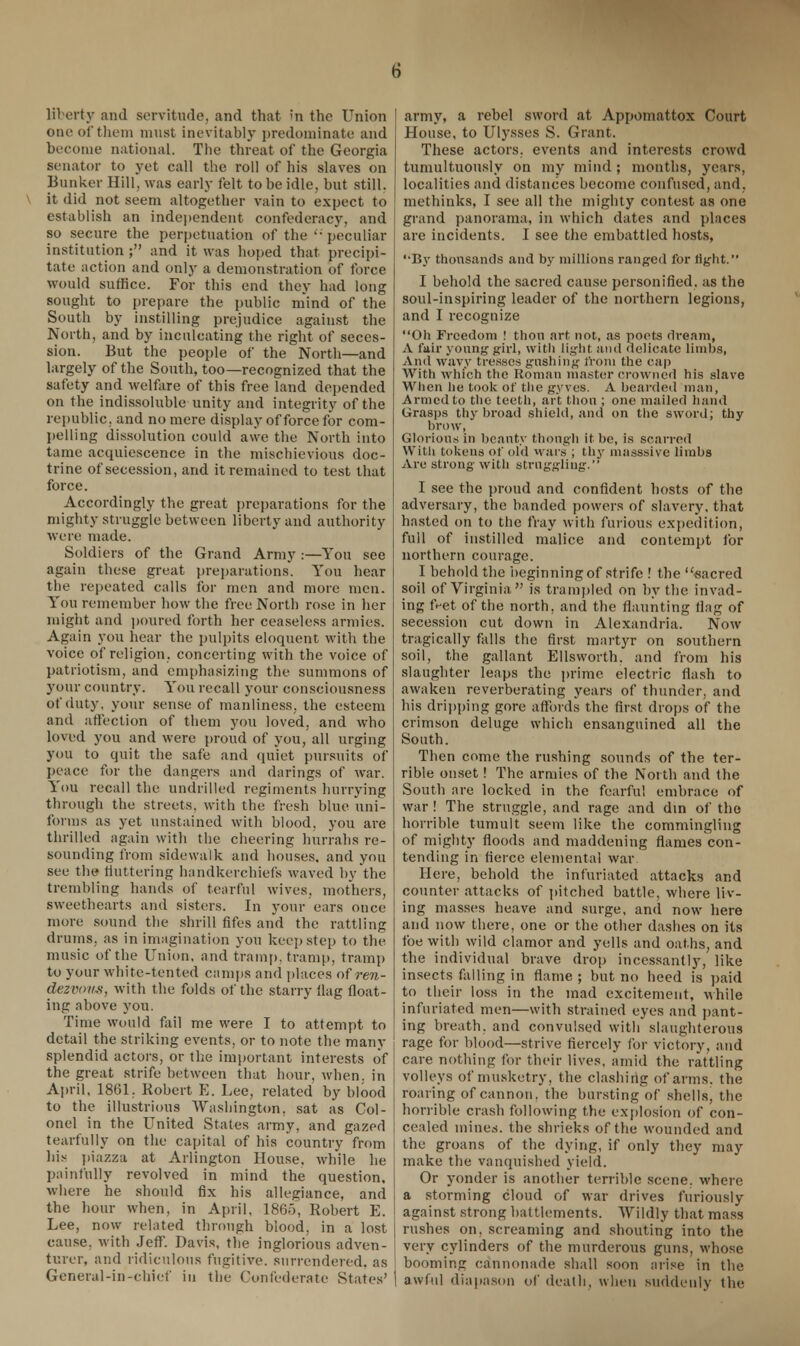 liberty and servitude, and that in the Union one of them must inevitably predominate and become national. The threat of the Georgia senator to yet call the roll of his slaves on Bunker Hill, was early felt to be idle, but still, it did not seem altogether vain to expect to establish an independent confederacy, and so secure the perpetuation of the  peculiar institution ; and it was hoped that precipi- tate action and only a demonstration of force would suffice. For this end they had long sought to prepare the public mind of the South by instilling prejudice against the North, and by inculcating the right of seces- sion. But the people of the North—and largely of the South, too—recognized that the safety and welfare of this free land depended on the indissoluble unity and integrity of the republic, and no mere display of force for com- pelling dissolution could awe the North into tame acquiescence in the mischievious doc- trine of secession, and it remained to test that force. Accordingly the great preparations for the mighty struggle between liberty and authority were made. Soldiers of the Grand Army :—You see again these great preparations. You hear the repeated calls for men and more men. You remember how the free North rose in her might and poured forth her ceaseless armies. Again you hear the pulpits eloquent with the voice of religion, concerting with the voice of patriotism, and emphasizing the summons of your country. You recall your consciousness of duty, your sense of manliness, the esteem and affection of them you loved, and who loved you and were proud of you, all urging you to quit the safe and quiet pursuits of peace for the dangers and darings of war. You recall the undrilled regiments hurrying through the streets, with the fresh blue uni- forms as yet unstained with blood, you are thrilled again with the cheering hurrahs re- sounding from sidewalk and houses, and you see the fluttering handkerchiefs waved by the trembling hands of tearful wives, mothers, sweethearts and sisters. In your ears once more sound the shrill fifes and the rattling drums, as in imagination you keep step to the music of the Union, and tramp, tramp, tramp to your white-tented camps and places of ren- dezvous, with the folds of the starry Hag float- ing above you. Time would fail me were I to attempt to detail the striking events, or to note the many splendid actors, or the important interests of the great strife between that hour, when, in April. 1861. Robert E. Lee, related by blood to the illustrious Washington, sat as Col- onel in the United States army, and gazed tearfully on the capital of his country from his piazza at Arlington House, while he painfully revolved in mind the question, where he should fix his allegiance, and the hour when, in April, 1865, Robert E. Lee, now related through blood, in a lost cause, with Jeff. Davis, the inglorious adven- turer, and ridiculous fugitive, surrendered, as General-in-cbief in the Confederate States' | army, a rebel sword at Appomattox Court House, to Ulysses S. Grant. These actors, events and interests crowd tumultuously on my mind ; months, years, localities and distances become confused, and, mcthinks, I see all the mighty contest as one grand panorama, in which dates and places are incidents. I see the embattled hosts, '•By thousands and by millions ranged for tight. I behold the sacred cause personified, as the soul-inspiring leader of the northern legions, and I recognize Oh Freedom ! thou art, not, as poets dream, A fair young girl, with light and delicate limbs, And wavy tresses gushing from the cap With which the Roman master crowned his slave When he took of the gyves. A bearded man, Armed to the teeth, art thou ; one mailed hand Grasps thy broad shield, and on the sword; thy brow. Glorious in beauty though it be, is scarred With tokens of old wars ; thy masssive limbs Are strong with struggling. I see the proud and confident hosts of the adversary, the banded powers of slavery, that hasted on to the fray with furious expedition, full of instilled malice and contempt for northern courage. I behold the beginning of strife ! the u«acred soil of Virginia is trampled on by the invad- ing feet of the north, and the flaunting flag of secession cut down in Alexandria. Now tragically falls the first martyr on southern soil, the gallant Ellsworth, and from his slaughter leaps the prime electric flash to awaken reverberating years of thunder, and his dripping gore affords the first drops of the crimson deluge which ensanguined all the South. Then come the rushing sounds of the ter- rible onset! The armies of the North and the South are locked in the fearful embrace of war! The struggle, and rage and din of the horrible tumult seem like the commingling of mighty floods and maddening flames con- tending in fierce elemental war Here, behold the infuriated attacks and counter attacks of pitched battle, where liv- ing masses heave and surge, and now here and now there, one or the other dashes on its foe with wild clamor and yells and oaths, and the individual brave drop incessantly, like insects falling in flame; but no heed is paid to their loss in the mad excitement, while infuriated men—with strained eyes and pant- ing breath, and convulsed with slaughterous rage for blood—strive fiercely for victory, and care nothing for their lives, amid the rattling volleys of musketry, the clashing of arms, the roaring of cannon, the bursting of shells, the horrible crash following the explosion of con- cealed mines, the shrieks of the wounded and the groans of the dying, if only they may make the vanquished yield. Or yonder is another terrible scene, where a storming cloud of war drives fm-iously against strong battlements. Wildly that mass rushes on, screaming and shouting into the very cylinders of the murderous guns, whose booming cannonade shall soon arise in the I awful diapason of death, when suddenly the