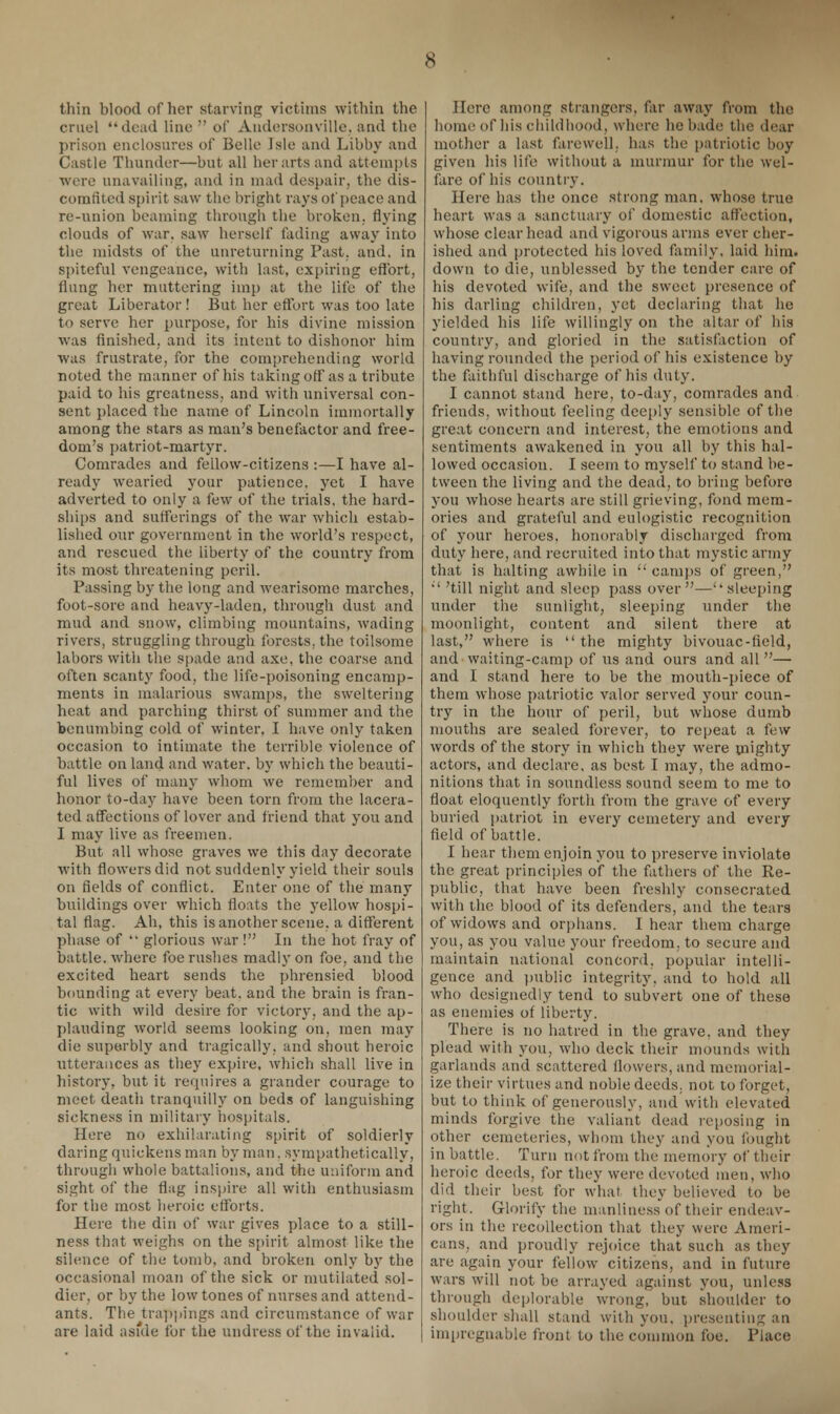 thin blood of her starving victims within the cruel dead line  of Andersonville, and the prison enclosures of Belle Isle and Libby and Castle Thunder—but all her arts and attempts were unavailing, and in mad despair, the dis- comfited spirit saw the bright rays of peace and re-union beaming through the broken, flying clouds of war. saw herself fading away into the midsts of the unreturning Past. and. in spiteful vengeance, with last, expiring effort, flung her muttering imp at the life of the great Liberator ! But her effort was too late to serve her purpose, for his divine mission was finished, and its intent to dishonor him was frustrate, for the comprehending world noted the manner of his taking off as a tribute paid to his greatness, and with universal con- sent placed the name of Lincoln immortally among the stars as man's benefactor and free- dom's patriot-martyr. Comrades and fellow-citizens :—I have al- ready wearied your patience, yet I have adverted to only a few of the trials, the hard- ships and sufferings of the war which estab- lished our government in the world's respect, and rescued the liberty of the country from its most threatening peril. Passing by the long and wearisome marches, foot-sore and heavy-laden, through dust and mud and snow, climbing mountains, wading rivers, struggling through forests, the toilsome labors with the spade and axe, the coarse and often scanty food, the life-poisoning encamp- ments in malarious swamps, the sweltering heat and parching thirst of summer and the benumbing cold of winter, I have only taken occasion to intimate the terrible violence of battle on land and water, by which the beauti- ful lives of many whom we remember and honor to-day have been torn from the lacera- ted affections of lover and friend that you and I may live as freemen. But all whose graves we this day decorate with flowers did not suddenly yield their souls on fields of conflict. Enter one of the many buildings over which floats the yellow hospi- tal flag. Ah, this is another scene, a different phase of  glorious war ! In the hot fray of battle, where foe rushes madly on foe, and the excited heart sends the phrensied blood bounding at every beat, and the brain is fran- tic with wild desire for victory, and the ap- plauding world seems looking on, men may die superbly and tragically, and shout heroic utterances as they expire, which shall live in history, but it requires a grander courage to meet death tranquilly on beds of languishing sickness in military hospitals. Here no exhilarating spirit of soldierly daring quickens man by man. sympathetically, through whole battalions, and the uniform and sight of the flag inspire all with enthusiasm for the most heroic efforts. Here the din of war gives place to a still- ness that weighs on the spirit almost like the silence of the tomb, and broken only by the occasional moan of the sick or mutilated sol- dier, or by the low tones of nurses and attend- ants. The trappings and circumstance of war are laid asfde for the undress of the invalid. Here among strangers, far away from the home of his childhood, where he bade the dear mother a last farewell, has the patriotic boy given his life without a murmur for the wel- fare of his country. Here has the once strong man. whose true heart was a sanctuary of domestic affection, whose clear head and vigorous arms ever cher- ished and protected his loved family, laid him. down to die, unblessed by the tender care of his devoted wife, and the sweet presence of his darling children, yet declaring that he yielded his life willingly on the altar of his country, and gloried in the satisfaction of having rounded the period of his existence by the faithful discharge of his duty. I cannot stand here, to-day, comrades and friends, without feeling deeply sensible of the great concern and interest, the emotions and sentiments awakened in you all by this hal- lowed occasion. I seem to myself to stand be- tween the living and the dead, to bring before you whose hearts are still grieving, fond mem- ories and grateful and eulogistic recognition of your heroes, honorably discharged from duty here, and recruited into that mystic army that is halting awhile in  camps of green, ;' 'till night and sleep pass over—''sleeping under the sunlight, sleeping under the moonlight, content and silent there at last, where is  the mighty bivouac-field, and waiting-camp of us and ours and all — and I stand here to be the mouth-piece of them whose patriotic valor served your coun- try in the hour of peril, but whose dumb mouths are sealed forever, to repeat a few words of the story in which they were mighty actors, and declare, as best I may, the admo- nitions that in soundless sound seem to me to float eloquently forth from the grave of every buried patriot in every cemetery and every field of battle. I hear them enjoin you to preserve inviolate the great principles of the fathers of the Re- public, that have been freshly consecrated with the blood of its defenders, and the tears of widows and orphans. I hear them charge you, as you value your freedom, to secure and maintain national concord, popular intelli- gence and public integrity, and to hold all who designedly tend to subvert one of these as enemies of liberty. There is no hatred in the grave, and they plead with you, who deck their mounds with garlands and scattered flowers, and memorial- ize their virtues and noble deeds, not to forget, but to think of generously, and with elevated minds forgive the valiant dead reposing in other cemeteries, whom they and you fought in battle. Turn not from the memory of their heroic deeds, for they were devoted men, who did their best for what they believed to be right. Glorify the manliness of their endeav- ors in the recollection that they were Ameri- cans, and proudly rejoice that such as they are again your fellow citizens, and in future wars will not be arrayed against you, unless through deplorable wrong, but shoulder to shoulder shall stand with you, presenting an impregnable front to the common foe. Place